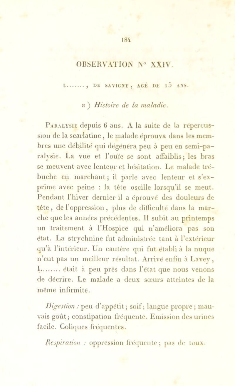 OBSERVATlUxN XXIV. L , DE bAVlCSÏ, AGÉ DE 1A’IS. a ) Histoire de ta maladie. Paralysie depuis 6 ans. A la suite de la repercus- sion de la scarlatine , le malade éprouva dans les mem- bres une débilité qui dégénéra peu à peu en semi-pa- ralysie. La vue et l’ouïe se sont affaiblis; les bras se meuvent avec lenteur et hésitation. Le malade tré- buche en marchant ; il parle avec lenteur et s’e.v- prime avec peine : la tète oscille lorsqu’il se meut. Pendant l’hiver dernier il a éprouvé des douleurs de tête , de l’oppression , plus de difficulté dans la mar- che que les années précédentes. Il subit au printemps un traitement à l’Hospice qui n’améliora pas son état. La strychnine lut administrée tant à l’extérieur qu’à l’intérieur. Un cautère qui fut établi à la nuque n’eut pas un meilleur résultat. Arrivé enfin à Lavey , L était à peu près dans l’état que nous venons de décrire. Le malade a deux sœurs atteintes de la même infirmité. Digestion : peu d’appétit ; soif; langue propre ; mau- vais goût; constipation fréquente. Emission des urines facile. Coliques fréquentes. Respiration : oppiession lfé(iuente ; pas de toux.