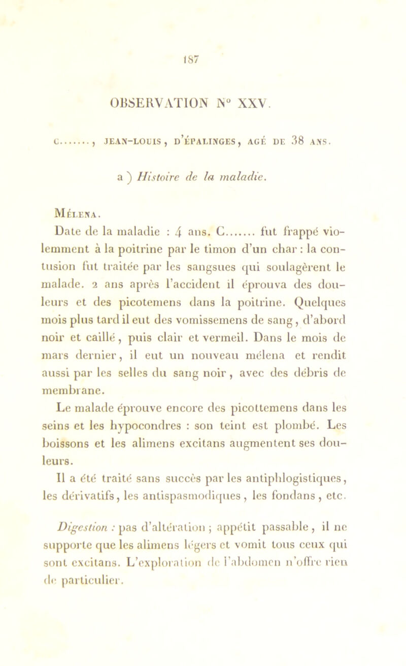 IS7 OBSERVATION N“ XXV. C , JE.\X-LOUlS , d’lPALINGES , AGÉ UE 38 A.NS. a ) Histoire de la maladie. Méleka. Date de la maladie : 4 C fut frappé vio- lemment à la poitrine par le timon d’un char : la con- tusion fut traitée par les sangsues qui soulagèrent le malade. 2 ans après l’accident il éprouva des dou- leurs et des picotemens dans la poitrine. Quelques mois plus tard il eut des vomissemens de sang, d’abord noir et caillé, puis clair et vermeil. Dans le mois de mars dernier, il eut un nouveau mélena et rendit aussi par les selles du sang noir, avec des débris de membrane. Le malade éprouve encore des picottemens dans les seins et les hypocondres : son teint est plombé. Les boissons et les alimens excitans augmentent ses dou- leurs. Il a été traité sans succès par les antiphlogistiques, les dérivatifs, les antispasmodicpies, les fondons, etc. Digestion : pas d’altération ; appétit passable , il ne supporte que les alimens légers et vomit tous ceux qui sont excitans. L’exploration d(' l’abilomcn n’oflre rien dir particulier.