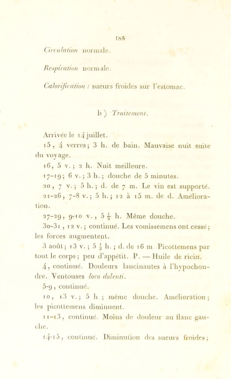 Ilcspiialim norriiahî. Calorification : sueurs froides sur l’cstoniac. b ) Traitement. Y\.rrivéc le 14 juillet. 15, 4 verres; 3 h. de bain. Mauvaise nuit suite du vojage. 16, 5 V. ; 2 h. Nuit meilleiu'e. i 7-19 ; 6 V. ; 3 11. ; douche de 5 minutes. 20, 7 V.; 5 h. ; d. de 7 m. Le vin est supporte. 21-26, 7-8 V.; 5 h.; 12 à i5 m. de d. Améliora- tion. 27-29, 9-10 V. , 5 ^ h. Même douche. 3o-3i ,12 V.; continué. Les vomissemens ont cessé; les forces augmentent. 3 août; 13 V. ; 5 2 h. ; d. de 16 m Picottemeus par tout le corps; peu d’appétit. P. — Huile de ricin. 4, continué. Douleurs lancinantes à l’hvpochon- dre. Ventouses loco dolenti. 5*9, continué. 10, i3 v.; 5 h ; même douche. Amélioration; les picottemens diminuent. 11-1.3, continué. Moins de douleur au liane gau- che. i4->5, continue. Diminution des sueurs froides;