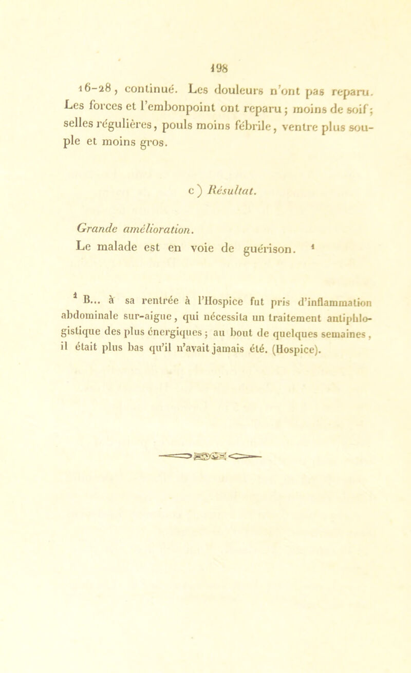 i6-28, continué. Les douleurs n’ont pas reparu. Les forces et l’embonpoint ont reparu; moins de sfnf; selles régulières, pouls moins fébrile, ventre plus sou- ple et moins gros. c ) Résultat. Grande amélioration. Le malade est en voie de guérison. * * B... à sa rentrée à l’Hospice fut pris d’inflammation abdominale sur-aigue, qui nécessita un traitement antiphlo- gistique des plus énergiques ; au bout de quelques semaines, il était plus bas qu’il n’avait jamais été. (Hospice).