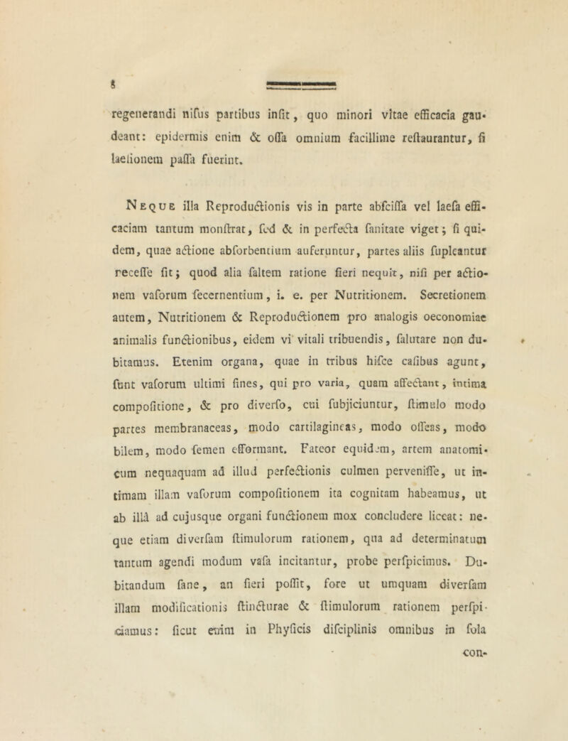 4 regenerandi nifus partibus infit, quo minori vitae efficacia gau- deant: epidermis enim & offa omnium facillime reftaurantur, fi laelionem paffa fuerint. Neque illa Reprodu&ionis vis in parte abfciffa vel laefa effi- caciam tantum monftrat, fed & in perfedla fanitate viget; fi qui- dem, quae a&ione abforbentium auferuntur, partes aliis fupleantur receffe fit; quod alia faltem ratione fieri nequit, nifi per adlio- nem vaforum feccrnentium, i. e. per Nutrrtionem. Secretionem autem, Nutritionem & Reprodu&ionem pro analogis oeconomiae animalis functionibus, eidem vi vitali tribuendis, falutare non du- bitamus. Etenim organa, quae in tribus hifce cafibus agunt, ftmt vaforum ultimi fines, qui pro varia, quam affe&ant, intima compofitione, & pro diverfo, cui fubjiciuntur, (limulo modo partes membranaceas, modo cartilagineas, modo offeas, modo bilem, modo femen efformant. Fateor equidem, artem anatomi- cum nequaquam ad illud perfe&ionis culmen perveniffe, ut in- timam illam vaforum compofitionem ita cognitam habeamus, ut ab illi ad cujusque organi fun&ionem mox concludere liceat: ne- que etiam diverfani (limulorum rationem, qua ad determinatum tantum agendi modum vafa incitantur, probe perfpicimus. Du- bitandum fane, an fieri poffit, fore ut umquam diverfam illam modificationis (lindlurae & (limulorum rationem perfpi- damus: ficut mini in Phyficis difciplinis omnibus in fola con-