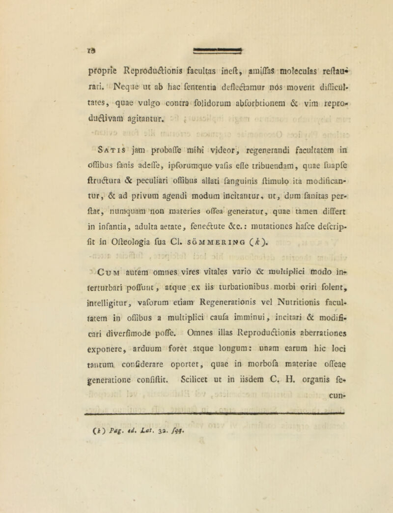 19 proprie Reprodubionis facultas inefl, amillas mofeculas reffau» rari. Neque ut ab hac fententia deflebamur nos movent difficul- tates, quae vulgo contra folidorum abforbtionem & vim repro- dudivam agitantur. ' ' - IK I». H ■ : Satis jam probaffie mihi videor, regenerandi facultatem in offibus lanis adeffe, ipforumquevafis efle tribuendam, quae fuapfe ftrudura & peculiari offibus allati fanguinis ft imulo ita modifican- tur, & ad privum agendi modum incitamur, ut, dum fanitas per- flat, numquam non materies offea generatur, quae tamen differt in infantia, adulta aetate, fenedute &c.: mutationes hafce defcrip- fit in Offeologia fua Cl. sommering (£). •::jy.t r:hdi’; t bd r)i:l V • .J -t!* -r „ I,- Cum autem omnes vires vitales vario & multiplici modo in- terturbari poliunt, atque ex iis turbationibus morbi oriri folent, intelligitur, vaforum etiam Regenerationis vel Nutritionis facul- tatem in offibus a multiplici caufa imminui, incitari & modifi- cari diverfimode poffe. Omnes illas Reprodudionis aberrationes exponere, arduum foret atque longum: unam earum hic loci tantum confiderare oportet, quae in mcrbofa materiae offeae generatione confiftit. Scilicet ut in iisdem C. H. organis fe- (*) Pag. id. Lat. 33. fqq.