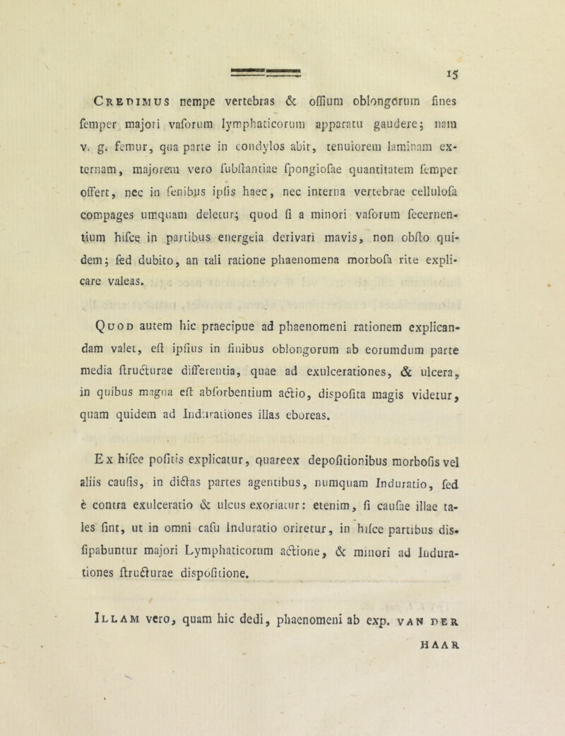 15 Credimus nempe vertebras & oflium oblongorum fines femper majori vaforum lymphaticorum apparatu gaudere ; nam v. g. femur, qua parte in condylos abit, tenuiorem laminam ex- ternam, majorem vero fubftantiae fpongiofae quantitatem femper « offert, nec in fenibus iplis haec, nec interna vertebrae cellulofa compages umquam deletur; quod fi a minori vaforum fecernen- tium hifce in partibus energeia derivari mavis, non obito qui- dem; fed dubito, an tali ratione phaenomena morbofa rite expli- care valeas. Quod autem hic praecipue ad phaenomeni rationem explican- dam valet, eft ipiius in finibus oblongorum ab eorumdum parte media Eructurae differentia, quae ad exulcerationes, & ulcera, in quibus magna eft abforbentium a&io, dispofita magis videtur, quam quidem ad Induratibnes illas eboreas. Ex hifce pofitis explicatur, quareex depolitionibus morbofisvel aliis caufis, in didlas partes agentibus, numquam Induratio, fed e contra exulceratio & ulcus exoriatur: etenim, fi caufae illae ta- les fint, ut in omni cafu induratio oriretur, in hifce partibus dis- fipabuntur majori Lymphaticorum actione, & minori ad Indura- tiones ftru&urae dispofitione. Illam vero, quam hic dedi, phaenomeni ab exp. van der H AAR