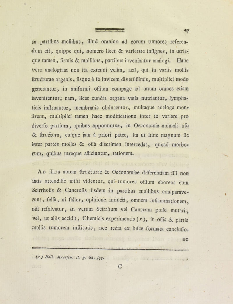 ====== *7 in partibus mollibus, illud omnino ad eorum tumores referen- dum eft, quippe qui, numero licet & varietate infignes, in utris- que tamen, firmis & mollibus, partibus inveniantur analogi. Hanc vero analogiam non ita extendi velim, acfi, qui in variis mollis ftrudurae organis, iisque a fe invicem diverfiffimis, multiplici modo generantur, in uniformi offium compage ad unum omnes etiam invenirentur; nam, licet cun&a organa vafis nutriantur, lympha- ticis inftruantur, membranis obducantur, multaque analoga mon- ftrent, multiplici tamen haec modificatione inter fe variare pro diverfo partium, quibus apponuntur, in Oeconomia animali ufu & ftructura, cuique jam h priori patet, ita ut hinc magnum fic inter partes molles & offa discrimen intercedat, quoad morbo- rum, quibus utraque afficiuntur., rationem. Ad illam autem flruclurae & Oeconomiae differentiam illi non fatis attendiife mihi videntur, qui tumores offium eboreos cum Scirrhofis & Cancrofis iisdem in partibus mollibus comparave- runt, falfa, ni fallor, opinione indudi, omnem inflammationem, nifi refolvatur, in verum Scirrhum vel Cancrum pofle mutari, vel, ut aliis accidit, Chemicis experimentis (r), in ollis & partis mollis tumorem inftirutis, nec reda ex hifce formata conclufio- flG (r) Ihll. M*atfch. 11. p. 61. fqq. c