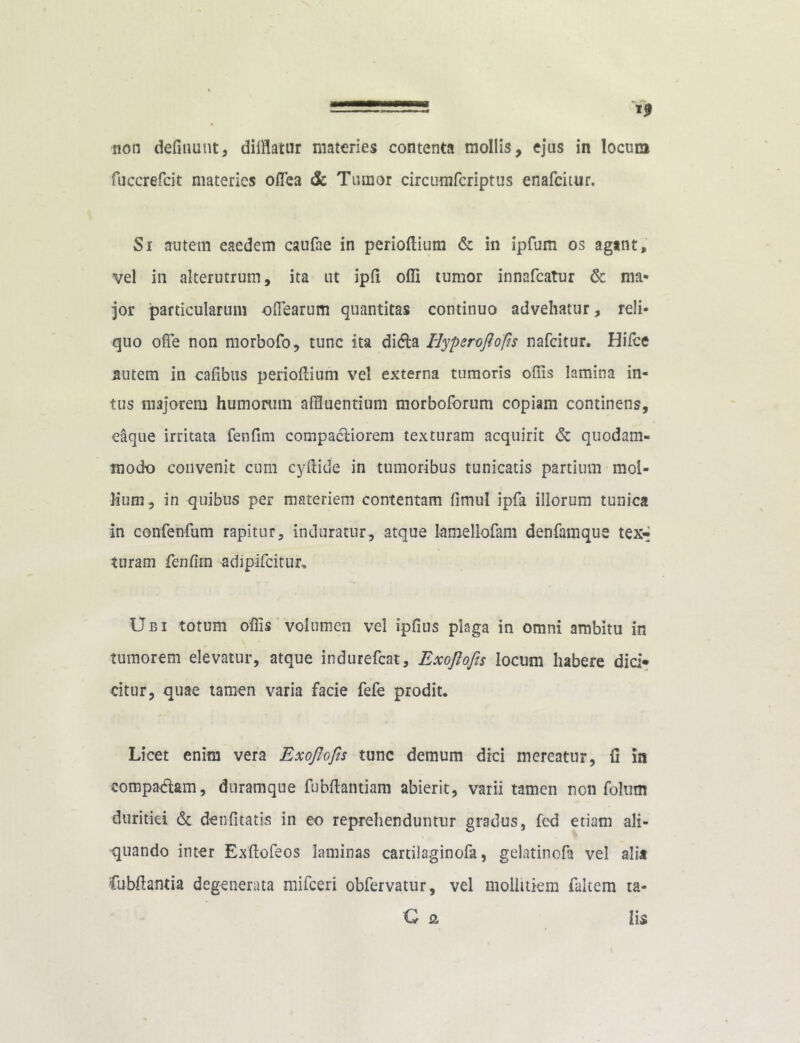 ———^ non defiuunt, difflatur materies contenta mollis, ejus in locum fuccrefcit materies odea & Tumor circumfcriptus enafeitur. Si autem eaedem caufae in perioflium & in ipfum os agant, vel in alterutrum, ita ut ipfi offi tumor innafeatur & nm* jor particularum offlearum quantitas continuo advehatur, reli- quo offe non morbofo, tunc ita di<fta Hypcroftofis nafeitur. Hiice autem in cafibus perioflium vel externa tumoris offis lamina in- tus majorem humorum affluentium morboforum copiam continens, eaque irritata fenfim compacliorem texturam acquirit & quodam- modo convenit cum cyftide in tumoribus tunicatis partium mol- lium, in quibus per materiem contentam fimul ipfa illorum tunica in confenfum rapitur, induratur, atque lamellofam denfamque tex«* tnram fenfim adipifcitur.. Ubi totum ofiis volumen vel ipfius plaga in omni ambitu in tumorem elevatur, atque indurefeat, Exoftofis locum habere dici* citur, quae tamen varia facie fele prodit. Licet enim vera Exoftofis tunc demum dici mereatur, fi in comparam, duramque fubftantiam abierit, varii tamen non folum duritiei & denfitatis in eo reprehenduntur gradus, fcd etiam ali- quando inter Exftofeos laminas cartilaginofa, gelatinofa vel alia Cubfiantia degenerata mifceri obfervatur, vel mollitiem faltem ta- G & lis