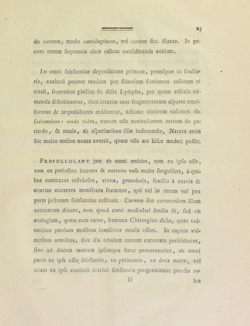 do carnem, modo cartilaginum, vel corium &c, dixere. In ge- nere tamen fequentia circa callum confideranda veniunt. In omni fubflantiae deperdicione primum, praecipue in fractu- ris, exaltata praeter modum per {limulum fortiorem vaforum vi vitali, fecernitur plaflica fic didta Lympha, per quam vafcula nu* merofa diftribuuntur, dum interim orae fragmentorum afperae emol- liuntur dc aequabiliores redduntur, actione nimirum vaforum ab- forbentimn : unde vides, vanum effe nonnullorum metum dc pe- riculo, dc noxis, ab afperitatibus illis inducendis, Natura enim hic multo melius noxas avertit, quam ulla ars hifce mederi pollet. Propullulant jam ab omni ambitu, tum ex ipfo offe. tum ex periolteo interno & externo vafa multa fanguifera, a qui- bus contextus cellnlofus, vivus, granularis, fenfilis k nervis dc arterias micantes monltrans formatur, qui vel in totum vel pro parte jacturam fubflantiae reflituit. Carnem feu carunculam illum contextum dixere, non quod carni mufculari fimilis fit, fed ob analogiam, quam cum carne, fermone Chirurgico dicta, quae vul- neribus partium mollium innafcicur oculis offert. In capitis vul- neribus omnibus, five illa tabulam tantum externam perfeideriot, five ad duram matrem ipfamque hanc penetraverint, ab omni parte ex ipfa odis fubflantia, ex pericranio, ex dura matre, vel etiam ex ipfa corticali cerebri fubflantia progerminant pur.eta ru- D bra