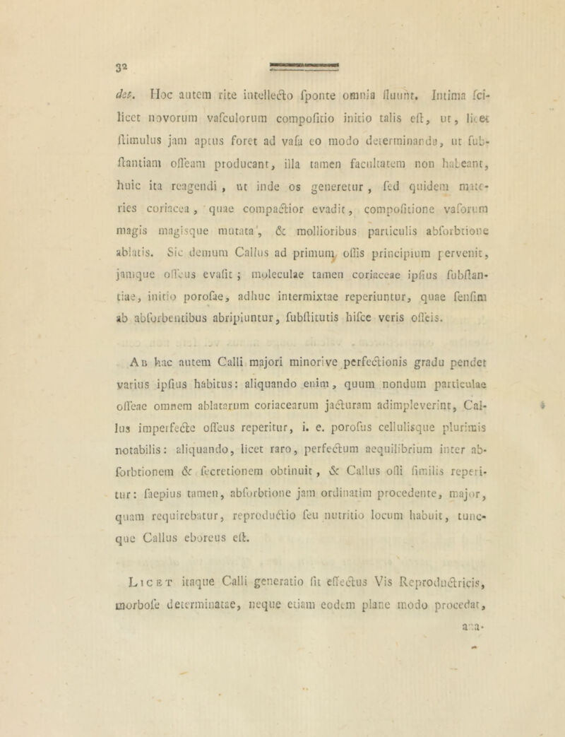 det. Hoc autem rite intellecto fponte omnia fluunt. Intima fci- licct novorum vafculorum compofitio initio talis eft, ur, lket (limulus jam aptus foret ad vafa eo modo determinanda, ut fub- flantiam ofleam producant, illa tamen facultatem non haleant, huic ita reagendi , ut inde os generetur , fed quidem ni.uc- ries coriacea, quae compactior evadit, compofitione vaforem magis magisque mutata, & mollioribus particulis abforbtione ablatis. Sic demum Callus ad primum oflis principium pervenit, jaruque ofleus evafit ; moleculae tamen coriaceae ipfius fubflan- tiae, initio porofae, adhuc intermixtae reperiuntur, quae fenfim % ab ablbrbentibus abripiuntur, fubflitutis hifce veris ofleis. 4 Aii hac autem Calli majori minori ve perfectionis gradu pendet varius ipfius habitus: aliquando enim, quum nondum particulae oflene omnem ablatarum coriacearum jadluram adimpleverint, Cal- lus imperfecte ofleus reperitur, i. e. porofus cellulisque plurimis notabilis: aliquando, licet raro, perfectum aequilibrium inter ab- forbtionem & fecretionem obtinuit, \Sc Callus ofli fimilis reperi- tur: fliepius tamen, abforbtione jam ordinarim procedente, major, quam requirebatur, reprodudtio feu nutritio locum habuit, tunc- que Callus eboreus eft. Licet itaque Calli generatio fit effectus Vis Rcproduclricis, inorbofe determinatae, neque etiam eodem plane modo procedat, ana*