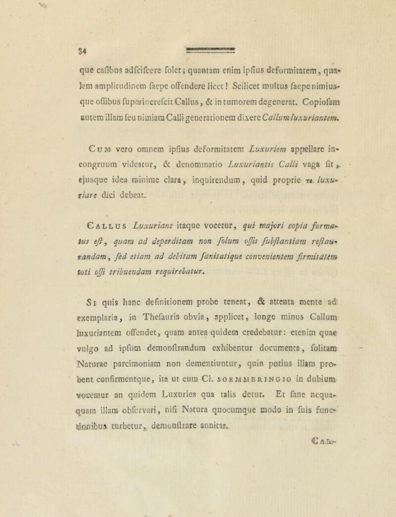 que cafibus adfcifcere folet; quantam enim ipfius deformitatem, qua* lem amplitudinem faepe offendere licet! Scilicet multus faepenimius- que oflibus fuperincrefcit Callus, & in tumorem degenerat. Copiofam autem illam feu nimiam Calli generationem dixere Callum luxuriantem. Cum vero omnem ipfius deformitatem Luxuriem appellare in* congruum videatur, & denominatio Luxuriantis Calli vaga fit* ejusque idea minime clara, inquirendum, quid proprie ro luxu- riare dici debeat. Callus Luxuriant itaque vocetur, qui majori copia forma- tus e/l, quam ad deperditam non folum offis fubfiantiam reflau• randam, fed etiam ad debitam fanitatique convenientem firmitatem toti offi tribuendam requirebatur. Si quis hanc definitionem probe teneat, & attenta mente ad exemplaria, in Thefauris obvia, applicet, longe minus Callum luxuriantem offendet, quam antea quidem credebatur: etenim quae vulgo ad ipfum deinonftrandura exhibentur documenta, folitam Naturae parcimoniam non dementiuntur, quin potius illam pro- bent confirmcntqtie, ita ut cum Cl. soemmerjngio in dubium vocemur an quidem Luxuries qua talis detur. Et fane nequa- quam illam obfcrvari, nifi Natura quocumque modo in fuis fune* tolibus turbetur,, demunftrare annitar* C A.&f