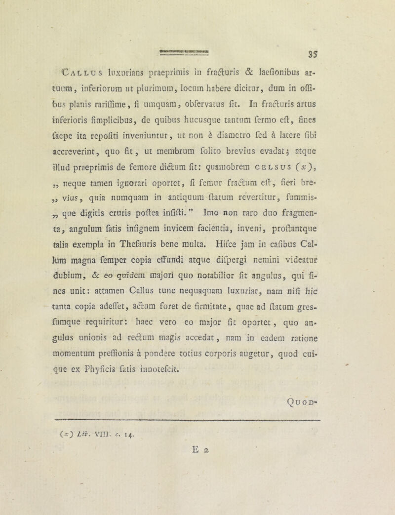 Callus luxurians praeprimis in fra&gris & laefionibus ar- tuum, inferiorum ut plurimum, locum habere dicitur, dum in ofii- bus planis rarifiime, fi umquam, obfervatus fit. In fracluris artus inferioris fimplicibus, de quibus hucusque tantum fermo ed, fines faepe ita repofiti inveniuntur, ut non £ diametro fed h latere fibi accreverint, quo fit, ut membrum folito brevius evadat $ atque illud praeprimis de femore dicdum fit: quamobrem celsus (x')9 ,, neque tamen ignorari oportet, fi femur fractum efi, fieri bre- „ vius, quia numquam in antiquum (latum revertitur, fummis- „ que digitis cruris pofiea infidi.” Imo non raro duo fragmen- ta, angulum fatis infignem invicem facientia, inveni, prodantque talia exempla in Thefauris bene multa. Hifce jam in cafibus Cal- lum magna femper copia effundi atque dilpergi nemini videatur dubium, & eo quidem majori quo notabilior fit angulus, qui fi- nes unit: attamen Callus tunc nequaquam luxuriar, nam nifi hic tanta copia adeffet, adlum foret de firmitate, quae ad datum gres- fumque requiritur: haec vero eo major fit oportet, quo an- gulus unionis ad re&um magis accedat, nam in eadem ratione momentum preffionis a pondere totius corporis augetur, quod cui- que ex Phyficis futis innotefeit. Qu OD- 00 Lii. VIII. 14. E o