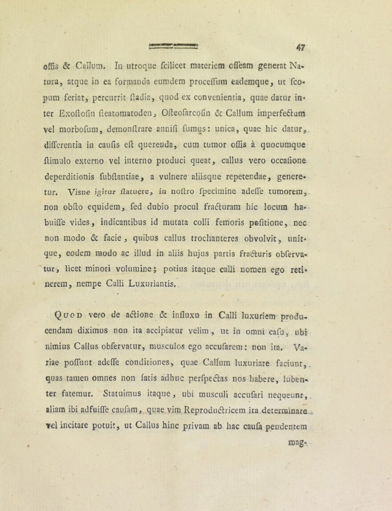 offis & Callum. In utroque fcilicet materiem ofieam generat Na- tura, atque in ea formanda eumdem proceffum eademque, ut fco- pum feriat, percurrit Radia, quod ex convenientia, quae datur in- ter Exoflofin fleatoniatoden, Ofleofarcofin & Callum imperfedlum vel morbofum, demonflrare annifi fumus: unica, quae hic datur, differentia in caufis efl querenda, cum tumor offis a quocumque {limulo externo vel interno produci queat, callus vero occafione deperditionis fubftantiae, a vulnere aliisque repetendae, genere- tur. Visne igitur flatuere, in noltro fpecimine adeffe tumorem,, non obflo equidem, fed dubio procul fra&uram hic locum ha- buiffe vides, indicantibus id mutata colli femoris pefitione, nec non modo & facie, quibus callus trochanteres obvolvit, unit- que, eodem modo ac illud in aliis hujus partis fradluris obferva- tur, licet minori volumine; potius itaque calli nomen ego reti* nerem,.nempe Calli Luxuriantis.. ’ / Quod vero de adlione & influxu in Calli luxuriem produ. \ cendam diximus non ita accipiatur velim, ut in omni cafu, ubi nimius Callus obfervatur, musculos ego accufarem: non ita. Va- riae poflunt adeffe conditiones, quae Callum luxuriare faciunt,, quas tamen omnes non fatis adhuc perfpedlas nos habere, luben-. ter fatemur. Statuimus itaque, ubi musculi accufari nequeunt, aliam ibi adfuifle caufam, quae vim Reprodu&ricem ita determinare vel incitare potuit, ut Callus hinc privam ab hac caufa pendentem roag», ■