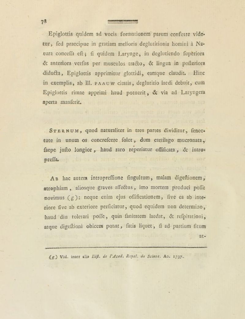 7* tFJ Epiglottis quidem ad vocis formationem parum confeire vide- tur, fed praecipue in gratiam melioris deglutitionis homini a Na- tura concedit efc; li quidem Larynge, in deglutiendo fuperiora & anteriora verfus per musculos tracto, & lingua in pofteriora didu&a, Epiglottis apprimitur glottidi, eamque claudit. Hinc in exemplis, ab 111. paauw citatis, deglutitio laedi debuit, cum Epi glottis rimae apprimi haud potuerit, & via ad Laryngem aperta manferit. Sternum, quod naturaliter in tres partes dividitur, fenee* tute iri unum os concrefcere folet, dum cartilago mucronata, faepe jufto longior, haud raro reperiatur oflificata, & intro- preffa. Ab hac autem introprefiione fingultum, malam digeftionem, atrophiam, aliosque graves affe&us, imo mortem produci poffe novimus (g): neque enim ejus ofiificationem, live ea ab inte- riore fi ve ab exteriore perficiatur, quod equidem non determino, haud diu roleiari poffe, quin fanitatem laedat, & refpirationi, atque digeflioni obicem ponat, fatis liquet, fi ad partium fitum at- Vid. inter «li» Uift. dc VAcad. Royal. di Scituc. Ao. 1737.