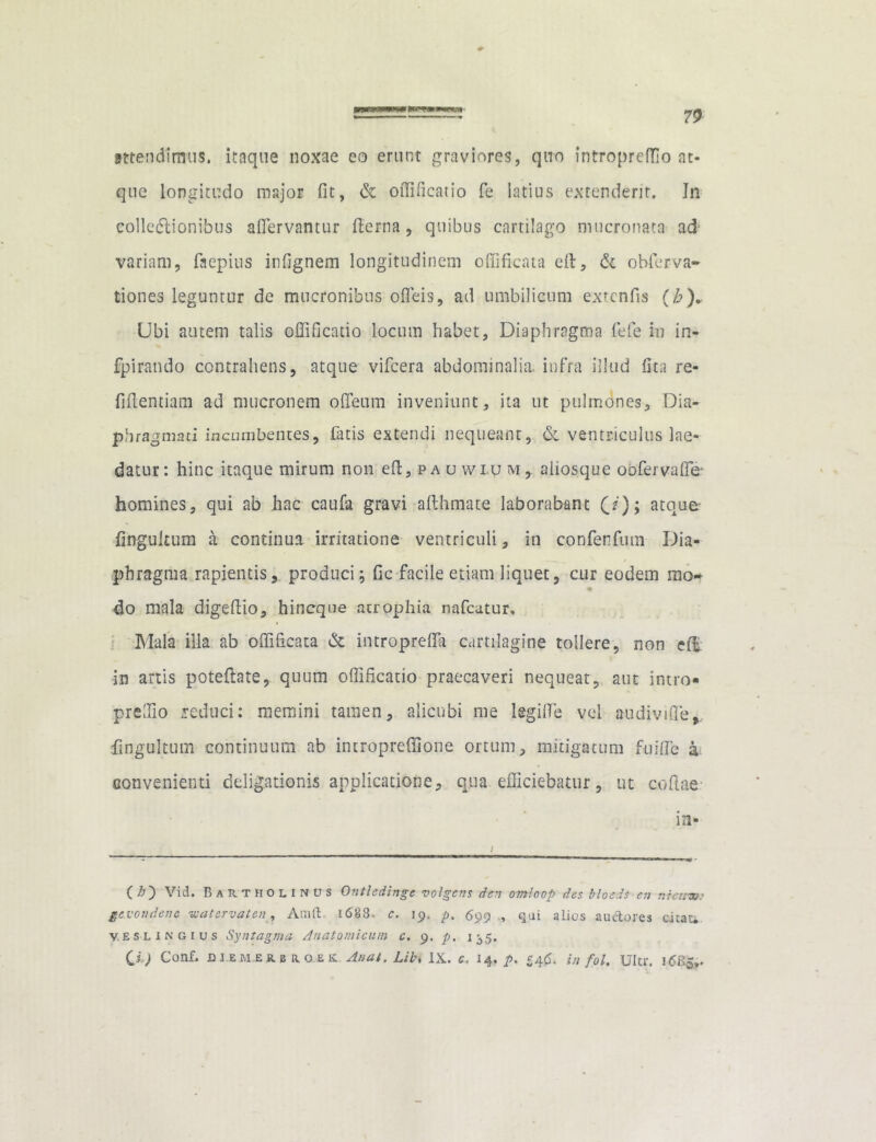attendimus, itaque noxae eo erunt graviores, quo intropredio at- que longitudo major fit, & ofiificatio fe latius extenderit. In colledlionibus afiervantur fterna, quibus cartilago mucronata ad' variam, faepius infignem longitudinem offificata eft, & obferva- tiones leguntur de mucronibus ofleis, ad umbilicum exrcnfis (h). Ubi autem talis ofiificatio locum habet. Diaphragma fele in in- fpirando contrahens, atque vifcera abdominalia, infra illud fita re- fiftentiam ad mucronem ofieum inveniunt, ita ut pulmones. Dia- phragmati incumbentes, finis extendi nequeant, & ventriculus lae- datur: hinc itaque mirum non efi, p a u w i u m , aliosque oofervaffe homines, qui ab hac caufa gravi afthmate laborabant (/); atquer fingultum a continua irritatione ventriculi, in confenfum Dia- phragma rapientis, produci; fic facile etiam liquet, cur eodem mo- % do mala digefiio, hincque atrophia nafcatur. Mala illa ab ofiificata & intropreffa cartilagine tollere, non e(fc in artis poteftate, quum ofiificatio praecaveri nequeat, aut intro» prefiio reduci: memini tamen, alicubi me legifie vel audivifie,. fingultum continuum ab intropreffione ortum, mitigatum fuifie a convenienti deligationis applicatione, qua efficiebatur, ut codae in- C h) Vid. Bartholinus Ontledinge volgcns den omloop des blocds eu nictem ge voti dene watervaten, Amft 1688. c. 19, p, 699 , qai alios auctores citat*. V.eslingius Syntagma Anatomicum c. 9. p. 135. CD Conf. diem.erbho.ek Aaat. Libi IX. c« 14.^. £4(5. in fol. Ultr. 16&5,.