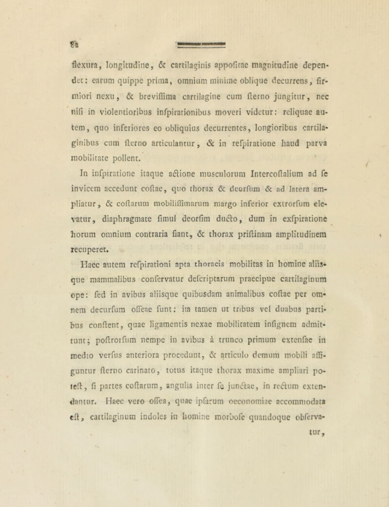 flexura, longitudine, & cartilaginis appofirae magnitudine depen- det: earum quippe prima, omnium minime oblique decurrens, fir- miori nexu, & breviffima cartilagine cum fierno jungitur, nec nifi in violentioribus infpirationibus moveri videtur: reliquae au- tem, quo inferiores eo obliquius decurrentes, longioribus cartila- ginibus cum fierno articulantur, & in refpiratione haud parva mobilitate pollent. In infpiratione itaque a&ione musculorum Intercofialium ad fc invicem accedunt cofiae, quo thorax & deorfuni & ad latera am- pliatur , & cofiarum mobilifilmarum margo inferior extrorfum ele- vatur, diaphragmate fimul deorfim duclo, dum in exfpiratione horum omnium contraria fiant, & thorax prifiinam amplitudinem recuperet. Haec autem refpirationi apta thoracis mobilitas in homine aliis- que mammalibus confervatur deferiptarum praecipue cartilaginum ope: fed in avibus aliisque quibusdam animalibus cofiae per om- nem decurfum odeae funt: ita tamen ut tribus vel duabus parti- bus confient, quae ligamentis nexae mobilitatem infignem admit- tunt; poftrorfum nempe in avibus ^ trunco primum extenfae in medio verfus anteriora procedunt, & articulo demum mobili adi- guntur fierno carinato, totus itaque thorax maxime ampliari po- tefi, fi partes cofiarum, angulis inter fc junefiae, in retfium exten- dantur. Haec vero odea, quae ipfarum oeconomiae accommodata efi, cartilaginum indoles in homine morbofe quandoque obferva-