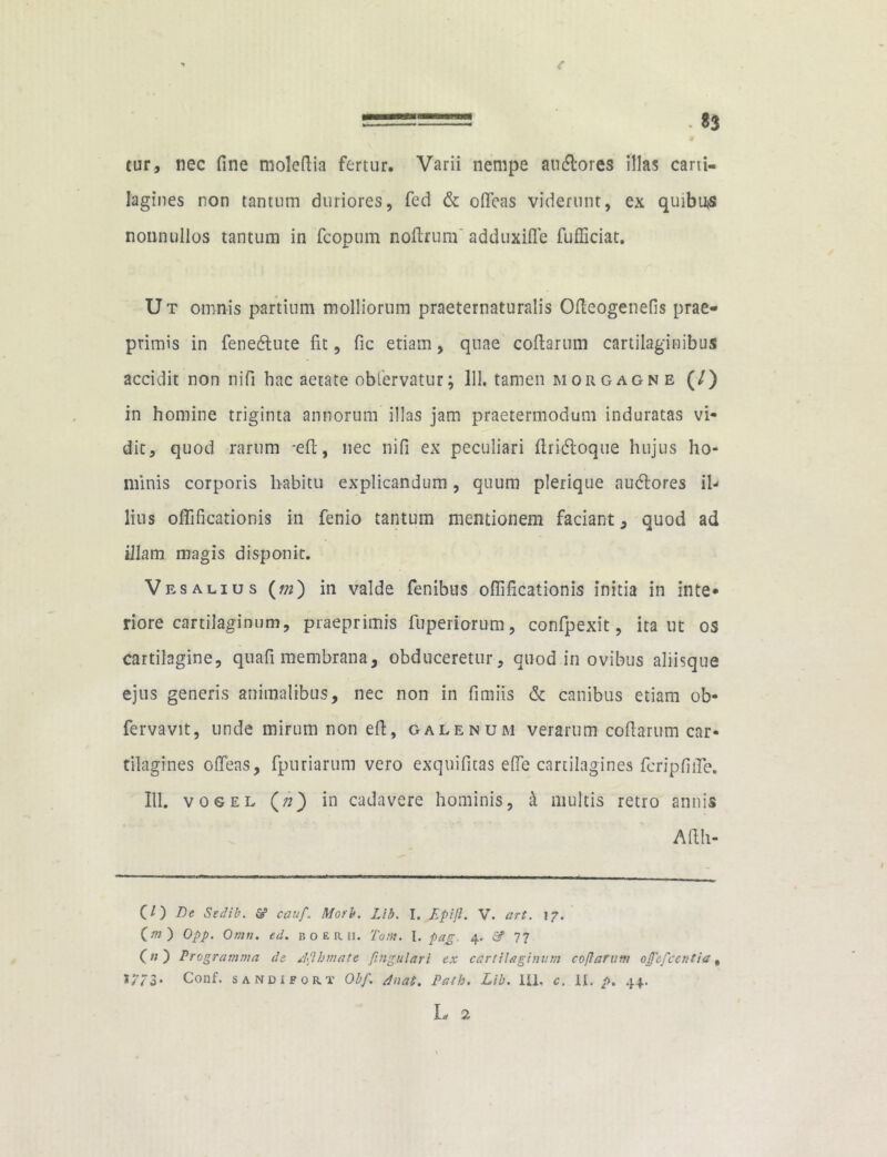 . 83 tur, nec fine molefiia fertur. Varii nempe an&ores illas carti- lagines non tantum duriores, fed & ofleas viderunt, ex quibus nonnullos tantum in fcopum nofirum' adduxifle fufficiat. Ut omnis partium molliorum praeternaturalis Ofleogenefis prae- primis in fenetfiute fit, fic etiam, quae codarum cartilaginibus accidit non nifi hac aetate obiervatur; 111. tamen morgagne (O in homine triginta annorum illas jam praetermodum induratas vi- dit, quod rarum -efi, nec nifi ex peculiari firicfioque hujus ho- minis corporis habitu explicandum, quum plerique nutfiores il- lius oflificationis in fenio tantum mentionem faciant, quod ad illam magis disponit. Ves aliu s () in valde fenibus oflificationis initia in inte* riore cartilaginum, praeprimis fuperiorum, confpexit, ita ut os cartilagine, quafi membrana, obduceretur, quod in ovibus aliisque ejus generis animalibus, nec non in fimiis & canibus etiam ob- fervavit, unde mirum non efi, galenum verarum cofiarum car- tilagines ofleas, fpuriarum vero exquifitas efle cartilagines fcripfifle. 111. votrEL (;?) in cadavere hominis, i multis retro annis A fi li- CO Le Sedib. & cauf. Morb. Lib. I. Epifl. V. art. 17. O») Opp. Omn. ed. boerii. Tom. I. pag. 4. 77 OO Programma de Jflbmate fingulari ex cartilaginum cofiarum ojf&fcentia % >7/3* Conf. sandifort Olf\ tluat. Path. Lib. IU, c. II. p. 44.