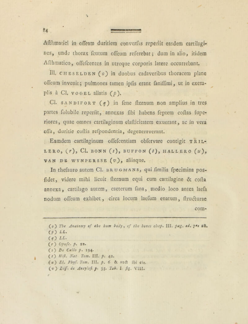 Afthmatici in ofleam duritiem converEs reperiit easdem cartilagi- nes, unde thorax fetuum ofleum referebat; dum in alio, itidem Aflhmatico, oflefcentes in utroque corporis latere occurrebant. 111. cheselden (o) in duobus cadaveribus thoracem plane ofleum invenit; pulmones tamen ipfis erant faniffimi, ut in exem- plis fi Cl. vogel allatis (p). Cl. SANDIFORT (?) in fene fternum non amplius in tres partes folubile reperiit, annexas fibi habens feptem coflas (upe- riores, quae omnes cartilaginum elafticitatem exuerant, ac in vera offa, duritie coftis refpondentia, degeneraverant. Eamdem cartilaginum olTefcentiam obfervare contigit tril- lero, (r), Cl. BONN (j), BUFFON (/), H ALLERO (*/) , van de vvynpersse aliisque. In thefauro autem Cl. brugmans, qui fimilia fpecimina pos- fidet, videre mihi licuit fternum equi cum cartilagine & cofta annexa, cartilago autem, caeterum fana, medio loco antea laefa nodum ofleum exhibet, circa locum lac-fum enatum, ftruclurae com- (o) The Anatcmy of *he hum lody, cf the Iones chap. III. pag. td. fi8. (iO (?) LL. (r) Opufc. p. 21. (s) De Callo p. 194. (O Hijl. Nat Tom. III. p. 42. («) EI. Thyf. Tom. III. p. 6 & auft ibi cie. (v) Lif< ac Ancylofi p. 35. Tui. I. fig. VIII. t