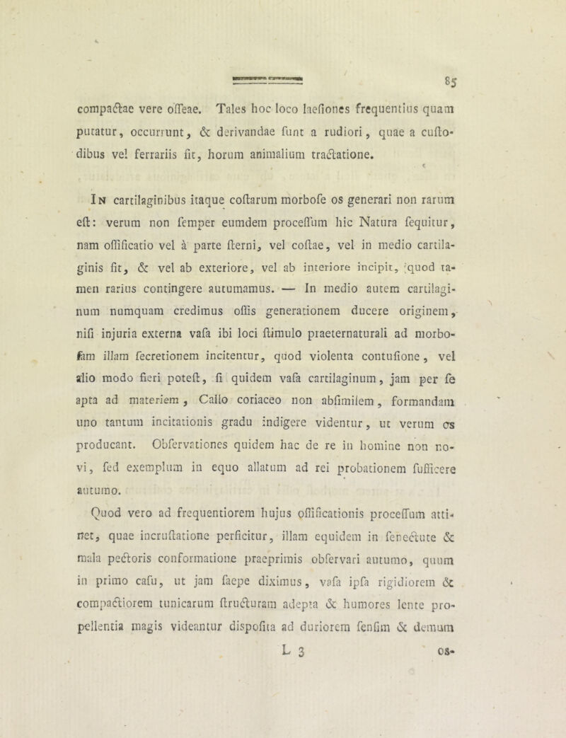compacdae vere offieae. Tales hoc loco Iaefiones frequentius quam putatur, occurrunt, & derivandae funt a rudiori, quae a cudo- nibus vel ferrariis fit, horum animalium tradlatione. . < In cartilaginibus itaque codarum morbofe os generari non rarum ed: verum non femper eumdem proceffum hic Natura fequitur, nam offificatio vel a parte derni, vel codae, vel in medio cartila- ginis fit, & vel ab exteriore, vel ab interiore incipit, 'quod ta- men rarius contingere autumamus. — In medio autem cartilagi- num numquam credimus offis generationem ducere originem, nifi injuria externa vafa ibi loci dimulo piaeternaturali ad morbo- lam illam fecretionem incitentur, quod violenta contufione , vel alio modo fieri poted, fi quidem vafa cartilaginum, jam per fe apta ad materiem, Callo coriaceo non abfimiiem, formandam uno tantum incitationis gradu indigere videntur, ut verum es producant. Obfervationes quidem hac de re in homine non no- vi, fed exemplum in equo allatum ad rei probationem fufficere autumo. Quod vero ad frequentiorem hujus Qflificationis proceffum atti- net, quae incrudatione perficitur, illam equidem in fehe&ute & mala pedtoris conformatione praeprimis obfervari autumo, quum in primo cafu, ut jam faepe diximus, vafa ipfa rigidiorem & compariorem tunicarum druflurara adepta & humores lente pro- pellentia magis videantur dispofita ad duriorem fenfim & demum