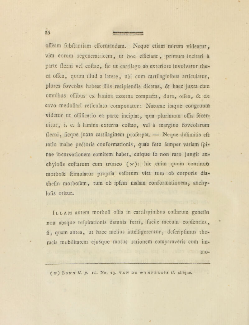 % $6 ofTeam fubdantiam efformandam. Neque etiam mirum videatur, vim eorum regeneratiieem, ut hoc efficiant, primum incitari i parte fterni vel codae, fic ut cartilago ab exteriore involvatur the- ca odea, quum illud a latere, ubi cum cartilaginibus articulatur, piares foveolas habeat illis recipiendis dicatas, & haec juxta cum omnibus odibus ex lamina externa compadla, dura, odea, & ex cavo medullari reticulato componatur: Naturae itaque congruum videtur ut odificatio ea parte incipiat, qua plurimum odis fecer- nitur, i. e. ii lamina externa codae, vel k margine foveolarum derni, ficque juxta cartilaginem proferpat. — Neque diffimilis eft ratio malae pedloris conformationis, quae fere femper variam fpi- nae incurvationem comitem habet, cuique fe non raro jungit an- cbylofis codarum cum trunco (w): hic enim quum continuo morbofe ftimulatur propria vaforum vita tum ob corporis dia- thefin morbofam, tum ob ipfam malam conformationem, anchy- lofis oritur. Illam autem morbofi odis in cartilaginibus codarum genefin non absque refpirationis damnis ferri, facile mecum confenties, fi, quam antea, ut haec melius intelligerentur, dcfcripdmus tho- racis mobilitatem ejusque motus rationem comparaveris cum ini- mo-