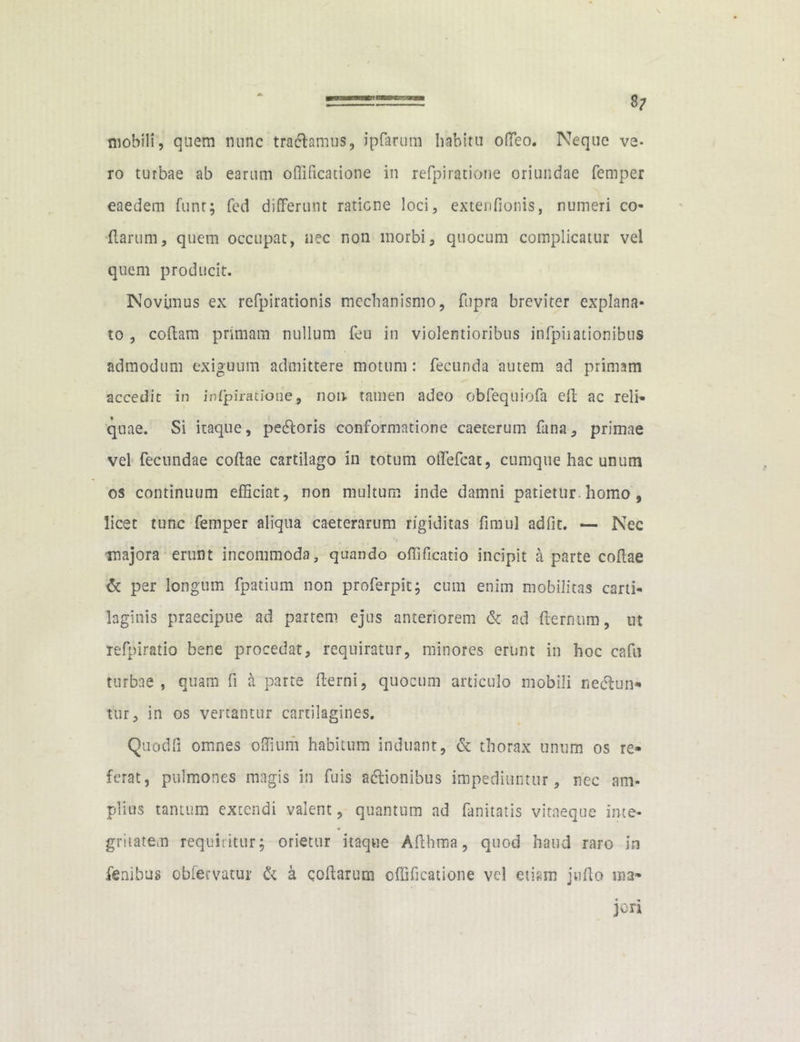 mobili, quem nunc trafhmus, ipfarum habitu offeo. Neque ve- ro turbae ab earum offificatione in refpiratione oriundae fempcr eaedem funt; fed differunt ratione loci, extenfionis, numeri co- darum, quem occupat, nec non morbi, quocum complicatur vel quem producit. Novimus ex refpirationis mechanismo, fupra breviter explana- to , codam primam nullum feu in violentioribus infpiiationibus admodum exiguum admittere motum : fecunda autem ad primam accedit in inlpiratione, non tamen adeo obfequiofa ed ac reli- quae. Si itaque, pecdoris conformatione caeterum fana, primae vel fecundae codae cartilago in totum offefeat, cumque hac unum os continuum efficiat, non multum inde damni patietur, homo , licet tunc femper aliqua caeterartim rigiditas fimul adfit. — Nec majora erunt incommoda, quando offificatio incipit a parte codae & per longum fpatium non proferpit; cum enim mobilitas carti- laginis praecipue ad partem ejus anteriorem & ad demum, ut refpiratio bene procedat, requiratur, minores erunt in hoc cafu turbae, quam fi a parte derni, quocum articulo mobili necdun* tur, in os vertantur cartilagines. Quodfi omnes odium habitum induant, & thorax unum os re- ferat, pulmones magis in fuis adlionibus impediuntur, nec am- plius tantum extendi valent, quantum ad fanitatis vitaeque inte- gritatem requiritur; orietur itaque Adhma, quod haud raro in fenibus obfervatur & a codarum offificatione vel etiam judo ma- ■» + jon