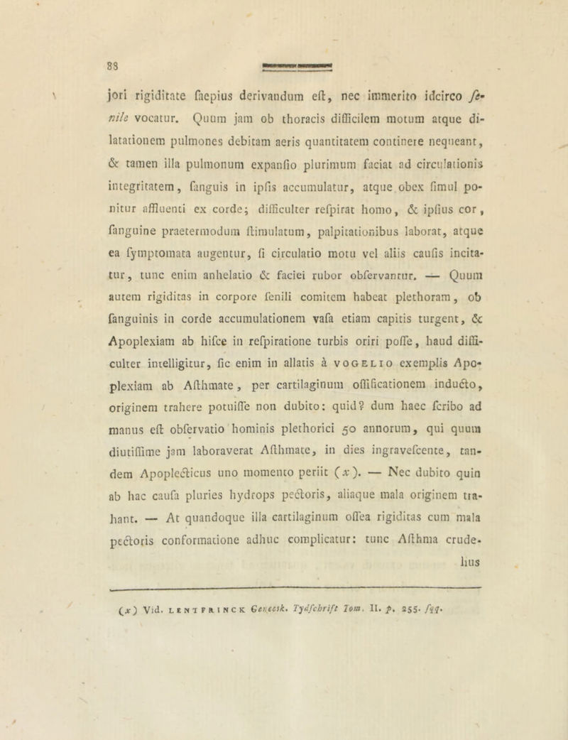 83 jori rigiditate faepius derivandum eft:, nec immerito idcirco nile vocatur. Quum jam ob thoracis difficilem motum atque di- latationem pulmones debitam aeris quantitatem continere nequeant, & tamen illa pulmonum expanfio plurimum faciat ad circulationis integritatem, fanguis in ipfis accumulatur, atque obex fimul po- nitur affluenti ex corde; difficulter refpirat homo, & ipfius cor, fanguine praetermodum ftimulatum, palpitationibus laborat, atque ea fymptomata augentur, (i circulatio motu vel aliis caufis incita- tur, tunc enim anhelatio & faciei rubor obfervanrur, — Quum autem rigiditas in corpore fenili comitem habeat plethoram, ob fanguinis in corde accumulationem vafa etiam capitis turgent, dc Apoplexiam ab hifce in refpiratione turbis oriri poffle, haud diffi- 0 culter imelligitur, fic enim in allatis a vogelio exemplis Apo- plexiam ab Afthmate, per cartilaginum oflihcationem inducto, % originem trahere potui fle non dubito: quid? dum haec feribo ad manus eft obfervatio hominis plethorici 50 annorum, qui quum diutiffime jam laboraverat Afthmate, in dies ingravefeente, tan- dem Apopledticus uno momento periit (x). — Nec dubito quin ab hac caufa pluries hydrops pectoris, aliaque mala originem tra- hant. — At quandoque illa cartilaginum oflea rigiditas cum mala ptdtoris conformatione adhuc complicatur: tunc Afthma crude- luis (.O Vid. unifmnck Genetik. Tydfchrift lom, II. /». 255•/$?•