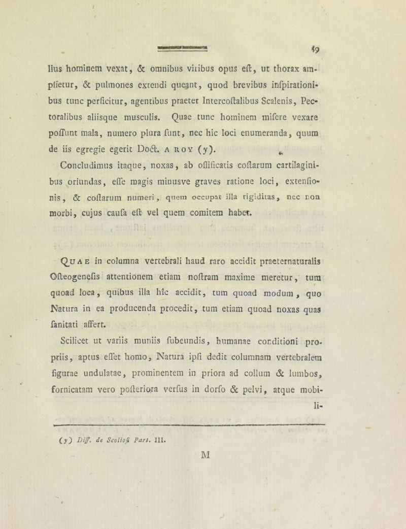 lius hominem vexat, & omnibus vilibus opus ed, ut thorax am- plietur, & pulmones extendi quegnt, quod brevibus infpirationi- bus tunc perficitur, agentibus praeter Intercodalibus Scalenis, Pec- toralibus aliisque musculis. Quae tunc hominem mifere vexare poffunt mala, numero plura funt, nec hic loci enumeranda, quum de iis egregie egerit Do61. a roy (y). ^ Concludimus itaque, noxas, ab oflificatis codarum cartilagini- bus oriundas, effe magis minusve graves ratione loci, extenfio- nis, & codarum numeri, quem occupat illa rigiditas, nec non morbi, cujus caufa ed vel quem comitem habet. 4 .. r\, ; «<* i i Quae in columna vertebrali haud raro accidit praeternaturalis Odeogenefis attentionem etiam nodram maxime meretur, tum r quoad loca, quibus illa hic accidit, tum quoad modum, quo Natura in ea producenda procedit, tum etiam quoad noxas quas fanitati affert. Scilicet ut variis muniis fubeundis, humanae conditioni pro- priis, aptus edet homo. Natura ipfi dedit columnam vertebralem figurae undulatae, prominentem in priora ad collum & lumbos, fornicatam vero poderiora verfus in dorfo & pelvi, atque mobi- li- 03 DiJT' Scoliofi Fart. III. M f