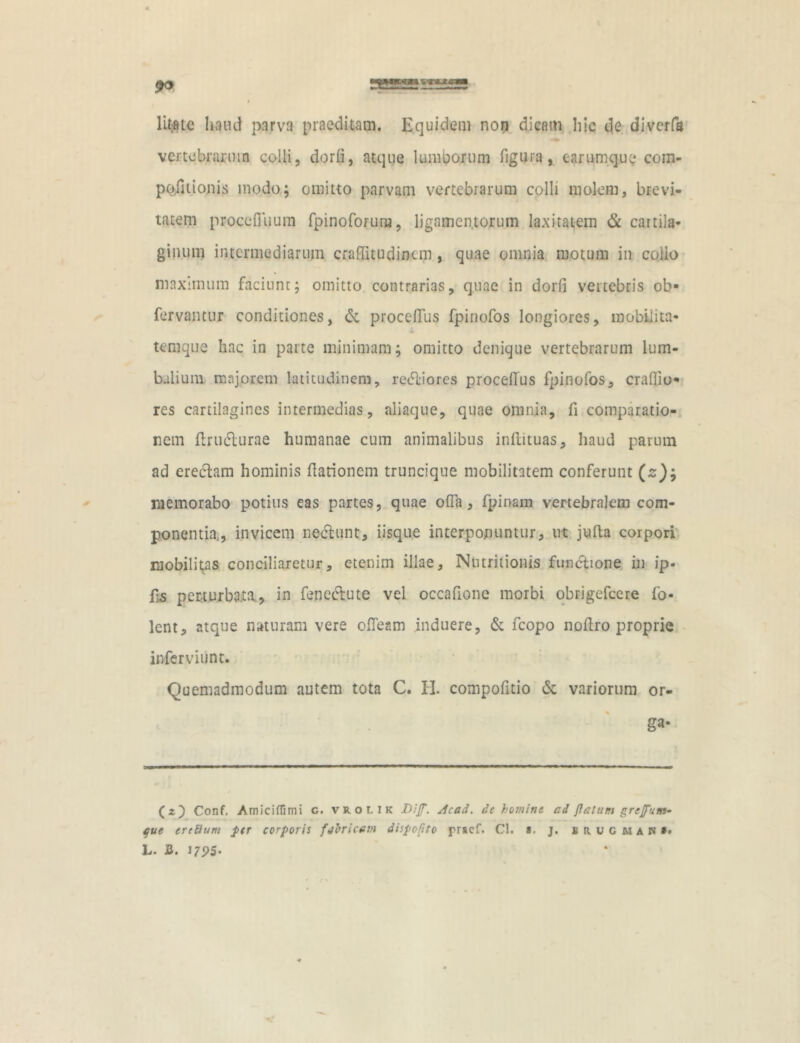 litate haud parva praeditam. Equidem non dicam hic de. divcrfa vertebrarum colli, dorfi, atque lumborum figura, earumque com- positionis modo; omitto parvam vertebrarum colli molem, brevi- tatem proceOuum fpinoforura, ligamentorum laxitatem & caitila- ginum intermediarum craffitudincm , quae omnia motum in collo maximum faciunt; omitto contrarias, quae in dorfi vertebris ob» fervantur conditiones, &. proceffus fpinofos longiores, mobilita- temque hac in parte minimam; omitto denique vertebrarum lum- balium majorem latitudinem, retSliores proceffus fpinofos, cradio- res cartilagines intermedias, aliaque, quae onmia, fi comparatio- nem ftrudlurae humanae cum animalibus inftituas, haud parum ad erectam hominis dationem truncique mobilitatem conferunt (s); memorabo potius eas partes, quae offa, fpinam vertebralem com- ponentia., invicem nectunt, iisque interponuntur, ut jufta corpori mobilitas conciliaretur, etenim illae, Nutritioms functione in ip« Es perturbata, in fenectute vel occafione morbi obrigefcere fo- lent, atque naturam vere offeam induere, & fcopo noffro proprie inferviunt. Quemadmodum autem tota C. H. compofitio <k variorum or- ga- (2} Conf. Amiciflimi c. vrolik Diff. dcad. de homine ad flatum greffum- fue ereSum per corporis fabricem dispopto praef. Cl. a. j. uvguanIi L. B. I7P5-