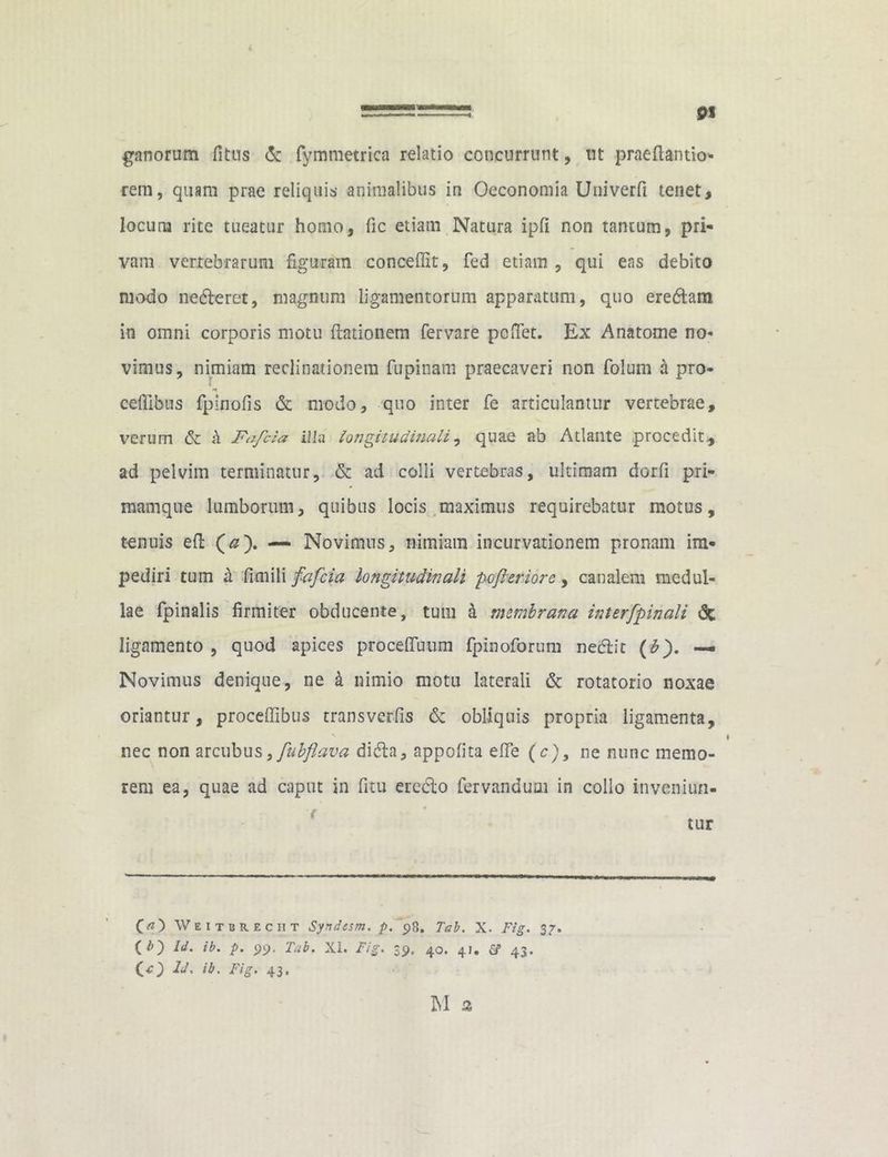 ganorum fi tus & fymmetrica relatio concurrunt, ut praeftantio- rem, quam prae reliquis animalibus in Oeconomia Univerfi tenet, locutu rite tueatur homo, fic etiam Natura ipfi non tantum, pri- vam vertebrarum figuram concedit, fed etiam , qui eas debito modo nedfceret, magnum ligamentorum apparatum, quo eremam in omni corporis motu (lationem fervare pedet. Ex Anatome no- vimus, nimiam reclinationem fupinam praecaveri non folum a pro- ceffibus fpinofis & modo, quo inter Te articulantur vertebrae, verum & k Fafcia illa longitudinali, quae ab Atlante procedit, ad pelvim terminatur, & ad colli vertebras, ultimam dorfi pri- mamqne lumborum, quibus locis maximus requirebatur motus, tenuis efl (#). — Novimus, nimiam incurvationem pronam im- pediri tum k fimili fafcia longitudinali poferior e, canalem medul- lae fpinalis firmiter obducente, tum k membrana interfpinali dc ligamento , quod apices proceftuum fpinoforum neblic (b). — Novimus denique, ne k nimio motu laterali & rotatorio noxae oriantur, proceffibus trans veriis dc obliquis propria ligamenta, nec non arcubus, fubflava didta, appofita effe (c), ne nunc memo- rem ea, quae ad caput in fitu ereclo fervandum in collo inveniun- O) Weitbr.ec ii t Syndesm. p. p8. Tai. X. Fig. 37. ( ld' P- 99- Tab. XI. Fig. 39. 40. 41. & 43. (O ib' FiS‘ 43*
