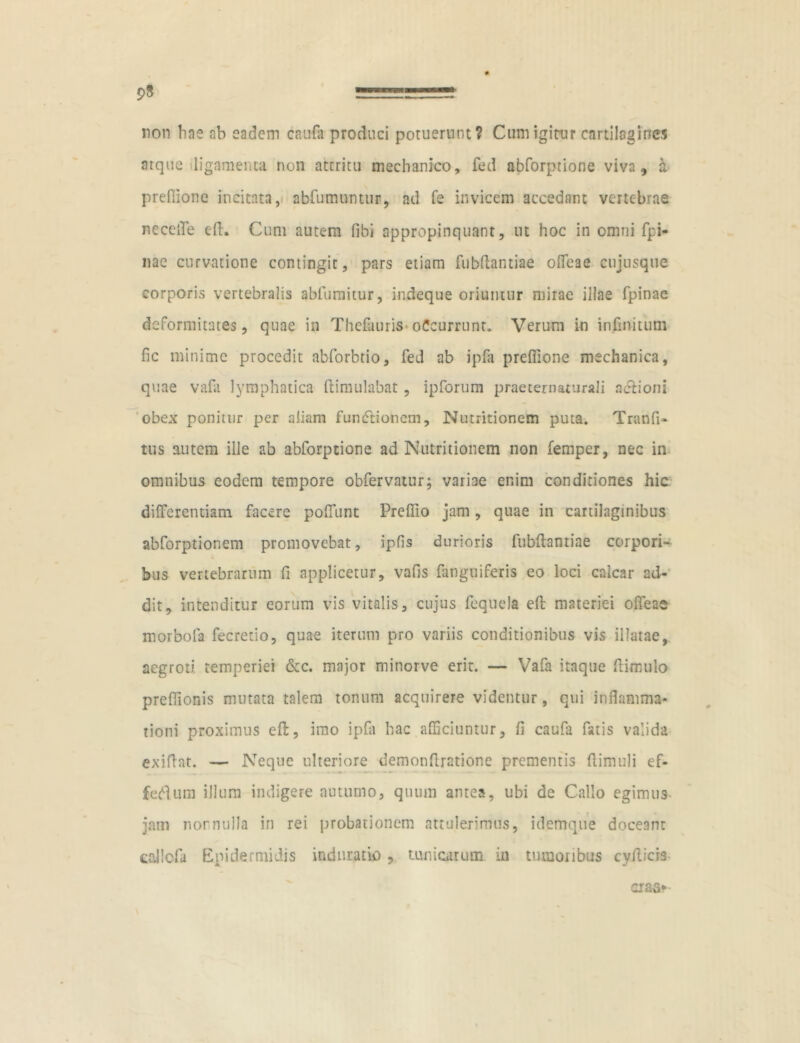 95 =====? non hne ab eadem caufa produci potuerunt? Cum igitur cartilagines atque ligamenta non attritu mechanico, fed abforptione viva, a preflione incitata, abfumuntur, ad fe invicem accedant vertebrae necelTe eft. Cum autem fibi appropinquant, ut hoc in omni fpi- nae curvatione contingit, pars etiam fubflantiae ofifeae cujusque corporis vertebralis abfumitur, indeque oriuntur mirae illae fpinae deformitates, quae in Thefauris oCcurrunt. Verum in infinitum fic minime procedit abforbtio, fed ab ipfa preflione mechanica, quae vafli lymphatica ftimulabat , ipforum praeternaturali nrtioni obex ponitur per aliam funrtionem, Nutritionem puta. Tranfi- tus autem ille ab abforptione ad Nutritionem non femper, nec in omnibus eodem tempore obfervatur; variae enim conditiones hic differentiam facere poflunt Preflio jam, quae in cartilaginibus abforptionem promovebat, ipfis durioris fubflantiae corpori- bus vertebrarum fl applicetur, vafis fanguiferis eo loci calcar ad- dit, intenditur eorum vis vitalis, cujus fequela efl: materiei offeae morbofa fecretio, quae iterum pro variis conditionibus vis illatae, aegroti, temperiei &c. major minorve erit. — Vafa itaque ftimulo preflionis mutata talem tonum acquirere videntur, qui inflamma- tioni proximus efl:, imo ipfa hac afficiuntur, fi caufa fatis valida exiflat. — Neque ulteriore demonfiratione prementis flimuli ef- fertum illum indigere autumo, quum antea, ubi de Callo egimus jam nor nulla in rei probationem attulerimus, idemque doceant eallcfa Epidermidis induratu) ? tunicarum in tumoribus cyflicis cias*