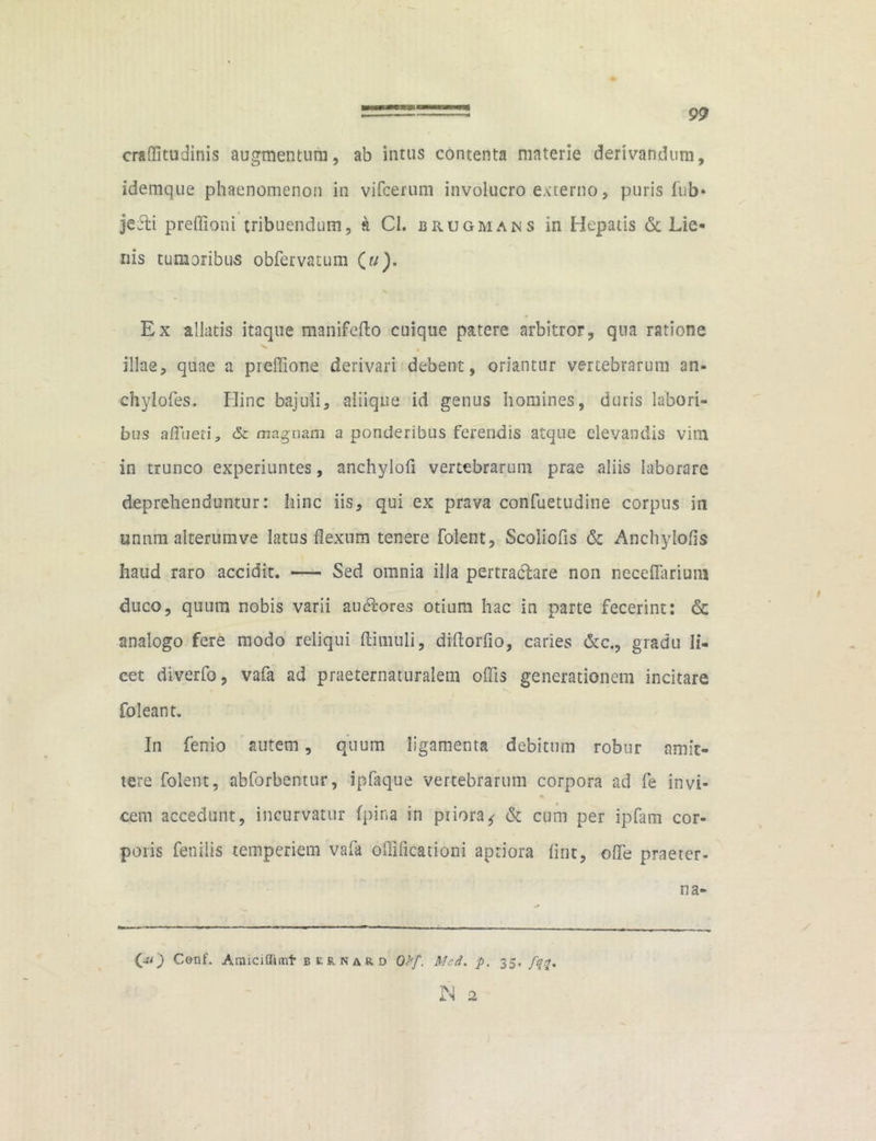 craffitudinis augmentum, ab intus contenta materie derivandum, idemque phaenomenon in vifcerum involucro externo, puris fub* jefti preflioni tribuendum, a Cl. brugmans in Hepatis & Lie- nis tumoribus obfervatum (?/). Ex allatis itaque manifefto cuique patere arbitror, qua ratione « illae, quae a preffione derivari debent, oriantur vertebrarum an- chylofes. Hinc bajuli, aliique id genus homines, duris labori- bus affueti, & magnam a ponderibus ferendis atque elevandis vim in trunco experiuntes, anchylofi vertebrarum prae aliis laborare deprehenduntur: hinc iis, qui ex prava confuetudine corpus in unnm alterumve latus flexum tenere folent, Scoliofis & Anchylofis haud raro accidit. — Sed omnia illa pertractare non neceflarium duco, quum nobis varii auctores otium hac in parte fecerint: & analogo fere modo reliqui ftimuli, diflorfio, caries &c., gradu li- cet diverfo, vafa ad praeternaturalem oflis generationem incitare foleant. In ferrio autem, quum ligamenta debitum robur amit- tere folent, abforbentur, ipfaque vertebrarum corpora ad fe invi- cem accedunt, incurvatur (pina in priora*- & cum per ipfam cor- poris fenilis temperiem vafa oflificationi aptiora lint, ofle praeter- it a- 0*0 Cenf. Araiciflicnf bunard Q>[. Med. p. 35. fqq. N 2