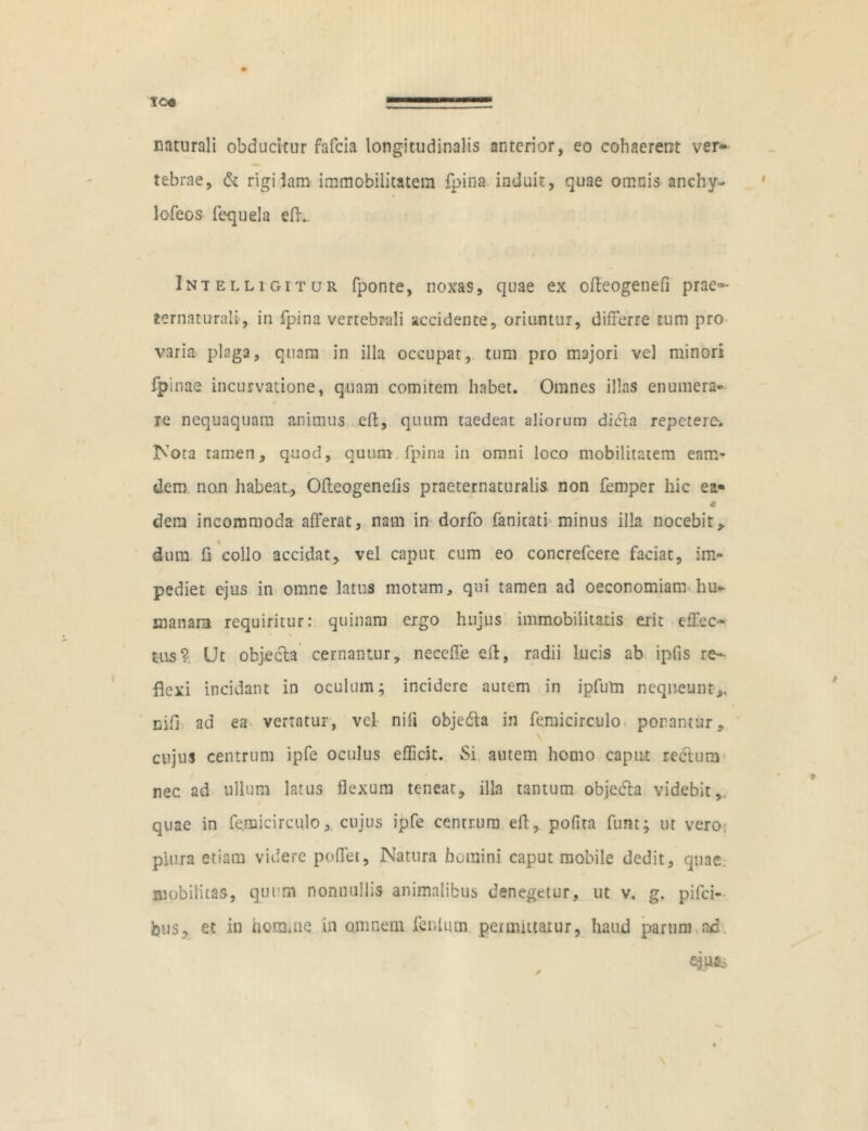 TC« naturali obducitur fafcia longitudinalis anterior, eo cohaerent ver- tebrae, & rigiiam immobilitatem fpina induit, quae omnis anchy- lofeos fequela efL Intelligitur fponte, noxas, quae ex ofleogenefi prae*- ternaturali, in fpina vertebrali accidente, oriuntur, differre tum pro varia plaga, quam in illa occupat, tum pro majori vel minori fpinae incurvatione, quam comitem habet. Omnes illas enumera- re nequaquam animus efl, quum taedeat aliorum dicla repetere. Nota tamen, quod, quum fpina in omni loco mobilitatem eam- dem no.n habeat., Ofleogenefis praeternaturalis non ffimper hic ea- 4 dem incommoda afferat, nam in dorfo fanitati minus illa nocebit> % dum fl collo accidat, vel caput cum eo concrefcere faciat, im- pediet ejus in omne latus motum, qui tamen ad oeconomiam hu- manam requiritur: quinam ergo hujus immobilitatis erit effec- tus? Ut objecla cernantur, neccffe efl, radii lucis ab ipfis re- flexi incidant in oculum; incidere autem in ipfutn nequeunt,, nifi ad ea vertatur, vel nili objedta in femicirculo ponantur, cujus centrum ipfe oculus efficit. Si autem homo caput reelura nec ad ullum latus flexum teneat, illa tantum objedla videbit, quae in femicirculo, cujus ipfe centrum efl, pofita funt; ut vero plura etiam videre poffet, Natura homini caput mobile dedit, quae, mobilitas, quum nonnullis animalibus denegetur, ut v. g. pifei- bus, et in homaie in amnem fenlum permittatur, haud parum ad ejus,,