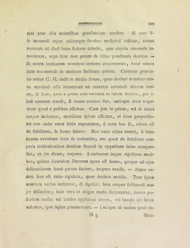 / % ejus prae aliis animalibus praedandam confert. Si vero il- la movendi caput collurnque faculta3 anchyloli roliitur, totum truncum ad illud latus fleclere debebit, quo objedla cernenda- in- veniantur, ergo hinc non parum de illius praedantia demitur. «=• Si autem lumborum vertebrae invicem concreverint, haud minus inde incommodi in motuum facilitate orietur. Centrum gravita- tis totiu3 C. II. cadit in medio lineae, quae ducitur z centro uni- us acetabuli offis innominati ad centrum acetabuli alterius late* ris, & linea, quae a prima colli vertebra in foluni ducitur, per il- lud centrum tranfit, fi homo ereclus det, caditque intra trape- zium quod a pedibus efficitur. Cum jam in priora, vel in latera corpus inclinatur, mobilitate fpinae efficitur, ut linea propenfio- nis non cadat extra bafin trapezialem, fi enim hoc fit, a dium ed de Habilitate, & homo labitur. Hoc vero citius evenit, fi lum- borum vertebrae inter fe coaluerint, nec quod de Habilitate cor- poris inclinationibus demitur flexura. rn oppodtum latus compen- fari, ut ita dicam, nequeat. Lumborum itaque rigiditate moti- bus, quibus fecundum Naturam aptus ed homo, quique ad1 ejus* deHinadonem haud parum faciunt, ineptus evadit. — Atque ea- dem fere ed ratio rigidatis,., quae fenibus accidit. Tora fpin» anteriora verfus inclinatur, & rigefcit: hinc corpus fudinendi m®»- jor difficultas; huic vero ut aliquo modo fuccurratur, manus po~- deriora verfus vel lumbis applicatas tenere, vel baculo uti fenes> didemus, quo lapitis praecaveatur. — Denique ab eodem qoaffiin- £& Q, dino /