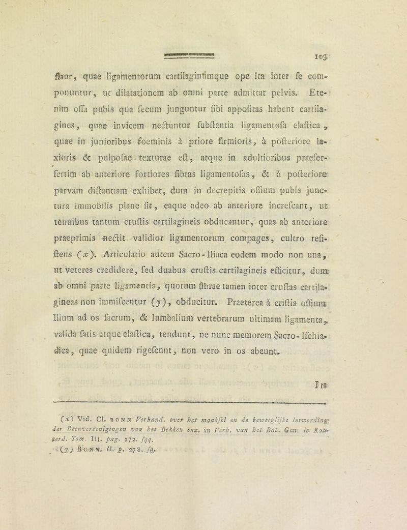 fjaxrr, quae ligamentorum cartilagintimque ope ira inter fe com- ponuntur, ut dilatationem ab omni parte admittat pelvis. Ete- nim offa pubis qua fecum junguntur fibi appofttas habent cartila- ginea, quae invicem nectuntur fubfhntia ligamentoia elaftica , quae in junioribus fioeminis b priore firmioris, a pofteriore la- xioris & pulpofae texturae eft, atque in adukioribus praefer- fertim ab anteriore fortiores fibras ligamentofas, & a pofteriore parvam diftantiam exhibet, dum in decrepitis offium pubis junc- tura immobilis plane fit, eaque adeo ab anteriore increfcant, ut tenuibus tantum cruftis cartilagineis obducamur, quas ab anteriore praeprimis nectit validior ligamentorum compages, cultro refi- ftens (.v). Articulatio autem Sacro-Iliaca eodem modo non una, inveteres credidere, fed duabus cruftis cartilagineis efficitur, dum: ab omni parte ligamentis, quorum fibrae tamen inter cruftas cartila- gineas non immifcentur (y), obducitur. Praeterea a criftis offium Ilium ad os (aerum, & lumbalium vertebrarum ultimam ligamenta,, valida fatis atque elaftica, tendunt, ne nunc memorem Sacro-Ifchia* dica, quae quidem rigefennt, non vero in os abeunt.. I» (x) Vid. Cl. bonn Verhand. over het maakfcl &n de bewecglijkt losznordtng' der Deenvcreenigingen z>au het Bekken enz. in Vcrh. van hei Bat. Gesi ic. K ■>&> terd. Tom III. pag* 272. fqq.