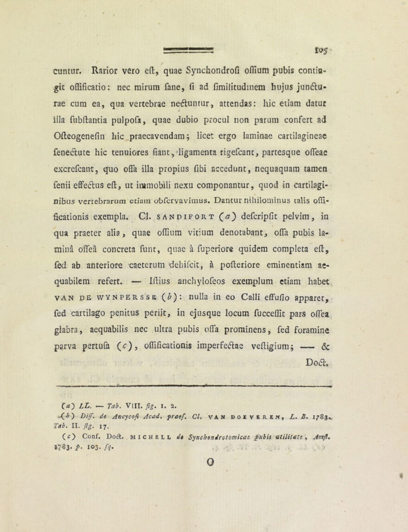 5=555==B5 £<?5 f j ctintnr. Rarior vero ed, quae Synchondrofi offium pubis contin- git ofiificatio: nec mirum fane, fi ad fimilitudmem hujus jundu- rae cum ea, qua vertebrae neduntur, attendas: hic etiam datur illa fubdantia pulpofa, quae dubio procul non parum confert ad Odeogenefin hic praecavendam; licet ergo laminae cartilagineae fenedute hic tenuiores fiant, ligamenta tigefcant, partesque offeae excrefcant, quo offa illa propius fibi accedunt, nequaquam tamen fenii effedus ed, ut immobili nexu componantur, quod in cartilagi- nibus vertebrarum etiam obfervavimus. Dantur nihilominus talis odi- ficationis exempla. Cl. sandifort (a) defcripfit pelvim, in qua praeter alia, quae odium vitium denotabant, offa pubis la- miiil odea concreta funt, quae a fu peri ore quidem completa ed, fed ab anteriore eaeterum ‘dehifcit, a pofferiore eminentiam ae- quabilem refert. — Idius anchylofeos exemplum etiam habet van de wynpersss (£): nulla in eo Calli effudo apparet, fed cartilago penitus periit, in ejusque locum fuccedit pars offea glabra, aequabilis nec ultra pubis offa prominens, fed foramine parva pertufa (c), odificationis imperfedae vedigium; — & Dod» Qa') LL. — Tab. Vtll. fig. i. 2. -O) Diff. de Ancycoft Acad. praef. CL van doever.en, L. B. 1783». Tab. II. Jlg. 17. O) Conf. Doft. MICHELL dt Synchonirotomicac pubis utilitate, Amfl, P’ 103. fi* ... ... •