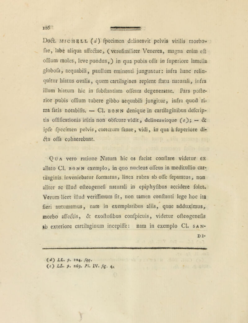 xo6 D06I. MiCHELL (d) fpecimen delineavit pelvis virilis morbo* fae, labe aliqua affeflae, ( verofimiliter Venerea, magna enim efl offium moles, leve pondus,) in qua pubis offa in fuperiore lamella globofa, aequabili, paullum eminenti junguntur: infra hanc relin- quitur hiatus ovalis, quem cartilagines replent ffatu naturali, infra illum hiatum hic in fubffantiam offeam degeneratae. Pars pofle- rior pubis offium tubere gibbo aequabili jungitur, infra quod ri- ma fatis notabilis. — Cl. bonn denique in cartilaginibus defcrip- tis oflificationis initia non obfcure vidit, delineavitque (*); — & ipfe fpecimen pelvis, caetcrum fanae, vidi, in qua a fuperiore di- fla offa cohaerebant. Qua vero ratione Natura hic os faciat conflare videtur ex allato Cl. bonn exemplo, in quo nucleus offeus in meditullio car- tilaginis inveniebatur formatus, linea rubra ab offe feparatus, non aliter ac illud ofteogenefi naturali in epiphyfibus accidere folet. Verum licet illud veriflimum fit, non tamen conflanti lege hoc ita fieri autumamus, nam in exemplaribus aliis, quae adduximus, morbo affeftis, & exoflofibus confpicuis, videtur offeogenefis ab exteriore cartilaginum incepifle: nam in exemplo Cl. san- di- (O LL. p. 104. fqq. (O LL* p* 26$, Pl. IV. fig. 4,