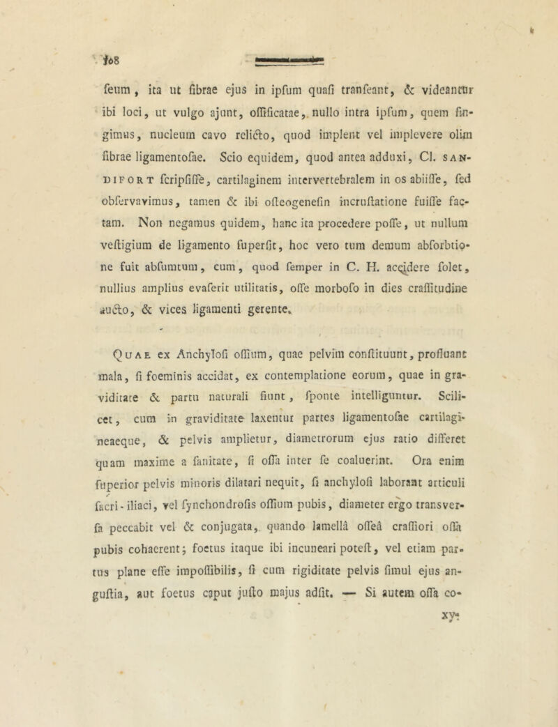 feum , ita ut fibrae ejus in ipfum quafi tranfeant, & videantur ibi loci, ut vulgo ajunt, oflificatae,. nullo intra ipfum, quem fin- gimus, nucleum cavo relicto, quod implent vel implevere olirn fibrae ligamentofae. Scio equidem, quod antea adduxi, Cl. san- difort fcripfiffe, cartilaginem intervertebralem inosabiifle, fed obfervavimus, tamen & ibi ofleogenefin incruftatione fuiffe fac- tam. Non negamus quidem, hanc ita procedere pofie, ut nullum vefligium de ligamento fuperfit, hoc vero tum demum abforbtio- ne fuit abfumtum, cum, quod femper in C. H. acqidere folet, nullius amplius evaferit utilitatis, offe morbofo in dies craflitudine Elicio, & vices ligamenti gerente» i Quae ex Anchylofi ofiium, quae pelvim confiituunt, profluant mala, fi foeminis accidat, ex contemplatione eorum, quae in gra- viditate <5t partu naturali fiunt , fponte intelliguntwr. Scili- cet , cum in graviditate laxentur partes ligamentofae cartilagi- neaeque, & pelvis amplietur, diametrorum ejus ratio differet quam maxime a fanitate, fi offii inter fe coaluerint. Ora enim fuperior pelvis minoris dilatari nequit, fi anchylofi laborant articuli facri-iliaci, vel fynchondrofis ofiium pubis, diameter ergo transver- fa peccabit vel & conjugata,, quando lamella offea crafliori offa pubis cohaerent; foetus itaque ibi incuneari poteft, vel etiam par- tus plane effe impoflibilis, fi cum rigiditate pelvis fimul ejus an- % guftia, aut foetus caput jufto majus adfit. — Si autem offa co-