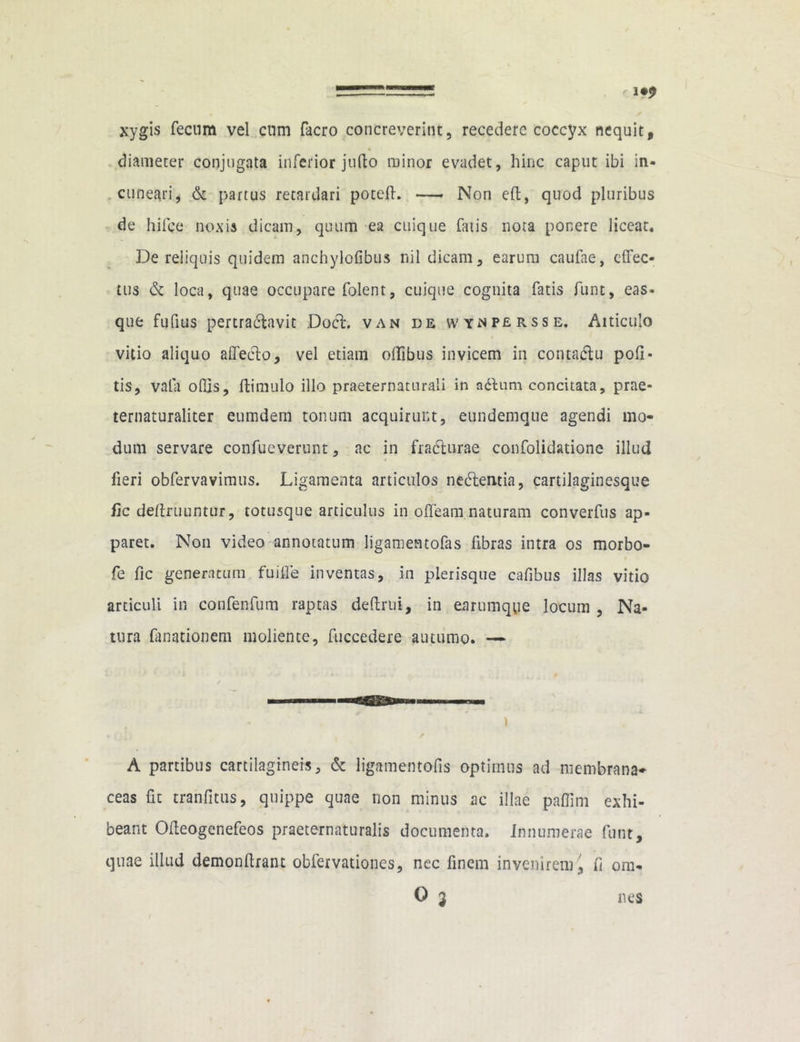 xygis fecum vel cum facro concreverint, recedere coccyx nequit, diameter conjugata inferior jufto minor evadet, hinc caput ibi in- cuneari, & partus retardari poteft. — Non e(l, quod pluribus de hifce noxis dicam, quum ea cuique fatis nota ponere liceat* De reliquis quidem anchylofibus nil dicam, earum caufae, cffec- tus & loca, quae occupare folent, cuique cognita fatis funt, eas- que fufius pertractavit Doct. van de wynpersse. Aiticulo vitio aliquo affecto, vel etiam offibus invicem in contatffu pofi- tis, vafa odis, ftimulo illo praeternaturali in adhmi concitata, prae- ternaturaliter eumdem tonum acquirunt, eundemque agendi mo- dum servare confueverunt, ac in fracturae confolidatione illud » fieri obfervavimus. Ligamenta articulos nedlentia, cartilaginesque fic definiuntur, totusque articulus in offeam naturam converfus ap- paret. Non video annotatum ligamentofas fibras intra os morbo- fe fic generatum fuiffe inventas, in pleiisque cafibus illas vitio articuli in confenfum raptas defirui, in earumque locum , Na- tura fanationem moliente, fuccedere autumo. — A partibus cartilagineis, & ligamentofis optimus ad membrana- ceas fit tranfitus, quippe quae rion minus ac illae paffim exhi- beant Offeogenefeos praeternaturalis documenta. Innumerae funt, quae illud demonfirant obfervationes, nec finem invenirem fi ora-