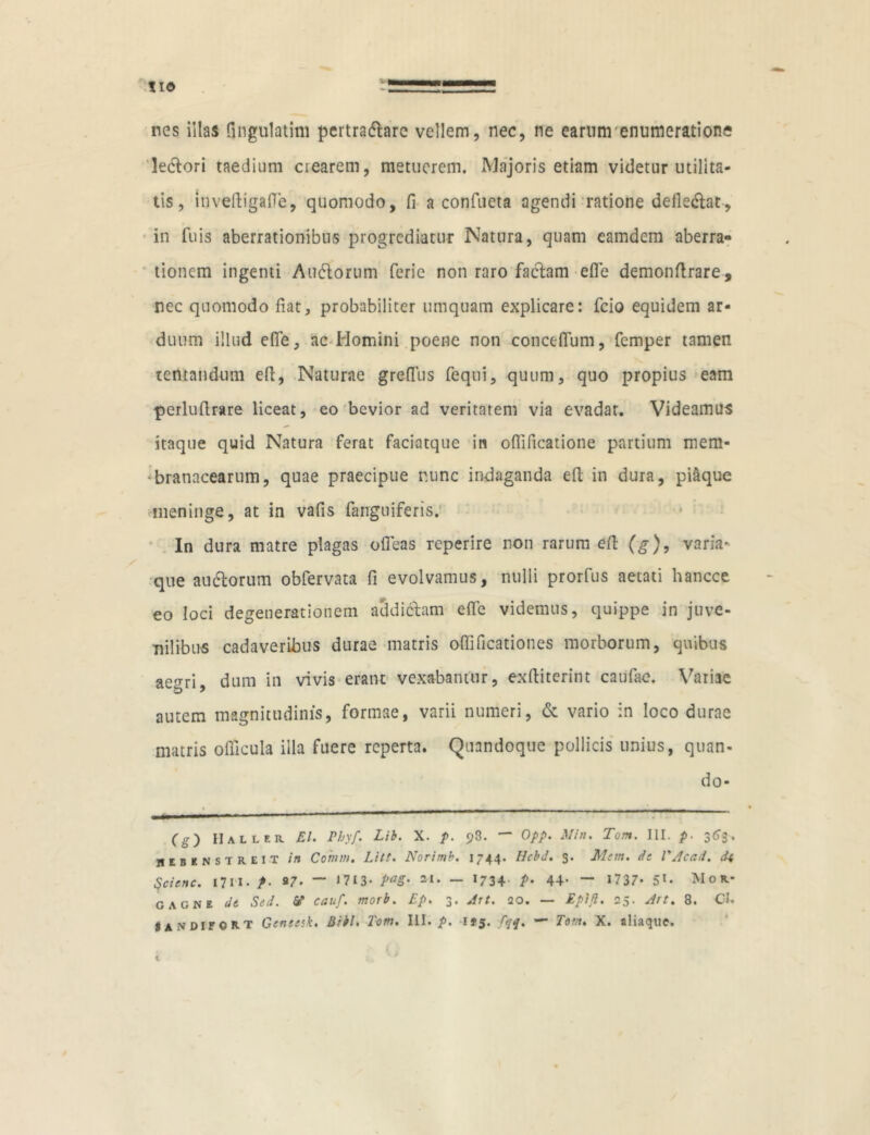 nes illas fingulatim pertradhrc vellem, nec, ne earunrenumeratione ledtori taedium crearem, metuerem. Majoris etiam videtur utilita- tis, inveftigafie, quomodo, fi a confueta agendi ratione deiledtat, in fuis aberrationibus progrediatur Natura, quam eamdem aberra» tionem ingenti Andorum ferie non raro factam efie demonftrare, nec quomodo fiat, probabiliter umquam explicare: fcio equidem ar- duum illud efie, ac Homini poene non concefium, femper tamen tentandum efi, Naturae grefius fequi, quum, quo propius eam perlufirsire liceat, eo bevior ad veritatem via evadat. Videamus itaque quid Natura ferat faciatque in ofiificatione partium mem- branacearum, quae praecipue nunc indaganda efi; in dura, piaque meninge, at in vafis fanguiferis. In dura matre plagas ofleas reperire non rarum efi; (g), varia- que audorum obfervata fi evolvamus, nulli prorfus aetati hancce eo loci degenerationem addictam efie videmus, quippe in juve- nilibus cadaveribus durae matris ofiificationes morborum, quibus aegri, dum in vivis erant vexabantur, exfiiterint caufae. Variae autem magnitudinis, formae, varii numeri, & vario in loco durae matris ofikula illa fuere reperta. Quandoque pollicis unius, quan- do- (g) Hailer EI. Pbyf. Lib. X. p. c,3. — Opp. Min. Tom. III. p. 3(53. hebenstreit in Cotum. Litt. Norimb. 1744. Hcbd. s« Mtm. dt VAcad. di Scicnc. 1711. f. a7. — 17I3* PaS' »i- - J734 P• 44- — 1737- 51- Mor- gagne dt Sed. 6? cernf. morb. Ep. 3' Att. 20. — Eptfl. ~5• Ait. 8. Cl» SANDIFORT Geneesk. Biti, Tom. III. />. 1*5. fqq. — Tom. X. aliaque. 1