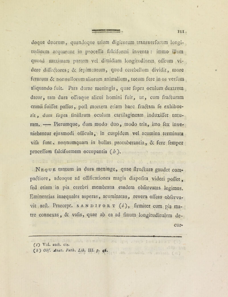 I , III r * doque duorum, quandoque trium digitorum trans ver forum longi- tudinem aequarunt in proceftii falciformi inventa : immo illtim quoad maximam partem vel dimidiam longitudinem olleum vi- dere dilfe&ores; & fepimentum, quod cerebellum dividit,. more ferarum de nonnullorum aliorum animalium, totum fere in os verfum aliquando fuit. Pars durae meningis, quae fupra oculum dextrum datur, tam dura ofieaqne alicui homini fuit, ut, cum fracturam cranii fui flet pafifus, poli mortem etiam haec fradtam fe exhibue- rit, dum fupra finiftrum oculum cartilagineam induxiflet natu- ram. — Plerumque, dum modo duo, modo tria, imo fex inve- niebantur ejusmodi officula, in cuspidem vel acumina terminata v.ifa funu nonnumquam in bullas protuberantia, & fere femper procelfum falciformem occupantia (£). j , ' . f. i > J ; j Neque tantum in dura meninge, quae ftrucftura gaudet coni- pacliore, adeoque ad oflificationes magis dispofita videri poifet, fed etiam in pia cerebri membrana easdem obfervatas legimus. Eminentias inaequales asperas, acuminatas, revera olfeas obferva- vit aeft. Praecept. sandifort (/), firmiter cum pia ma- tre connexas, & vafis, quae ab ea ad finum longitudinalem de- cur- (i) Vid. auft. cit.