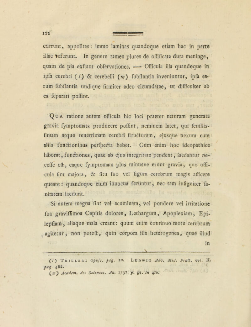 illae Teferunt. In genere tamen plures de offificata dura meninge, quam de pia exftant obfervationes. — Odicula illa quandoque in ipfa cerebri (/) & cerebelli (m) fubftantia inveniuntur, ipfa ea» rum fubftantia undique firmiter adeo cicumdatae, ut difficulter ab ea feparari poffint. Qua ratione autem officula hic loci praeter naturam generata gravia fymptomata producere poffint, neminem latet, qui fenfilis» limam atque tenerrimam cerebri flruCturam, ejusque nexum cum aliis functionibus perfpedta habet. Cum enim hoc ideopathice laborat, funCtiones, quae ab ejus integritate pendent, laedantur ne- ceffie eft, eaque fymptomata plus minusve erunt gravia, quo offi- cula fint majora, & fitu fuo vel figura cerebrum magis afficere queant: quandoque enim innocua feruntur, nec tam infigniter fa- nitatem laedunt. i Si autem magna fint vel acuminata, vel pondere vel irritatione fua graviffimos Capitis dolores. Lethargum, Apoplexiam, Epi- lepfiam, aliaque mala creant: quum enim continuo motu cerebrum agitetur, non poteft, quin corpora illa heterogenea, quae illud in - - - ... - ■■ . —■ .i « ■ ■■ ■ ■ — ■■■» - * ... (/) Triller» Opufc. fag. 20. Lunwic Adv. Med. Proft. vol. 11« ftig 488. (ot) Academ. da Sciences. Ao. 1737- p. £1. in 4To.