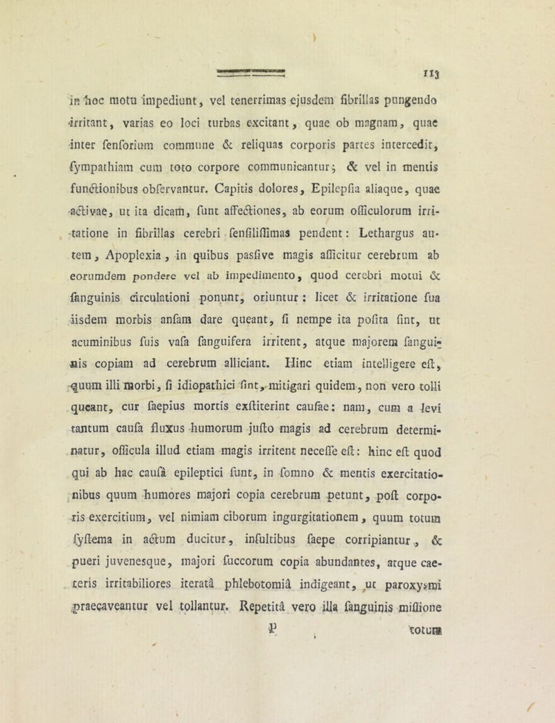 irritant, varias eo loci turbas excitant, quae ob magnam, quae -inter fenforium commune & reliquas corporis partes intercedit, fympathiam cum toto corpore communicantur; & vel in mentis functionibus obfervantur. Capitis dolores, Epilepfia aliaque, quae activae, ut ita dicam, funt affectiones, ab eorum officulorum irri- tatione in fibrillas cerebri fenfiliflimas pendent: Lethargus au« tem, Apoplexia , in quibus pasfive magis afficitur cerebrum ab eorumdem pondere vel ab impedimento, quod cerebri motui & (anguinis circulationi ponunt, oriuntur: licet & irritatione fua iisdem morbis anfam dare queant, fi nempe ita polita fint, ut acuminibus fuis vafa fanguifera irritent, atque majorem fangui» uis copiam ad cerebrum allidant. Hinc etiam tntelligere eft, •quum illi morbi, fi idiopathici fint,«mitigari quidem, non vero tolli queant, cur faepius mortis exftiterint caufae: nam, cum a levi tantum caufa fluxus -humorum jufto magis ad cerebrum determi- natur, officula illud etiam magis irritent nece fle eft: hinc eft quod qui ab hac caufa epileptici funt, in fomno & mentis exercitatio- nibus quum humores majori copia cerebrum petunt, poft corpo- ris exercitium, vel nimiam ciborum ingurgitationem, quum totum fyftema in aCtum ducitur, infultibus faepe corripiantur,, & pueri juvenesque, majori fuccorum copia abundantes, atque cae- ceris irritabiliores iterata phlebotomia indigeant, ut paroxysmi praecaveantur vel tollantur. Repetita vero illa fanguinis miflione P totura