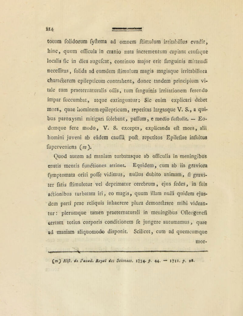 totum folidorum fyftema ad omnem /limulum irritabilius evadir, hinc, quum oflicula in cranio nata incrementum capiam caufaque localis fic in dies augefcat, continuo major erit fanguinis mittendi • 0 neceflitas, folida ad eumdem (limulum magis magisque irritabiliora charadlerem epilepticum contrahent, donec tandem principium vi- tale tum praeternaturalis offis, tum fanguinis irritationem ferendo impar fuccumbat, atque extinguatur: Sic enim explicari debet mors., quae hominem epilepticum, repetitas largasque V. S., a qui- bus paroxysmi mitigari folebant, pa(fum, e medio fu flui it. — Eo- demque fere modo, V. S. excepta, explicanda e(l mors, alii homini juveni ab eadem caufla pofl repetitos Epileliae infultus fuperveniens (w). Quod autem ad maniam turbatasque ab officulis in meningibus enatis mentis fundliones attinet. Equidem, cum ab iis graviora fymptomata oriri polfe vidimus, nullus dubito animam, fi gravi- ter fatis flimuletur vel deprimatur cerebrum, ejus fedes, in fuis idlionibus turbatam iri, eo magis, quum illam nulli quidem ejus- dem parti prae reliquis inhaerere plura demonftrare mihi videan- tur: plerumque tamen praeternaturali in meningibus Ofteogenefi certam totius corporis conditionem fe jungere autumamus, quae ad maniam aliquomodo disponit. Scilicet, cum ad quemcumque nior- * — (m') Hijl, it Vacad. JKcyal ia Scientes. 1734. $• 44* — I7H* /•