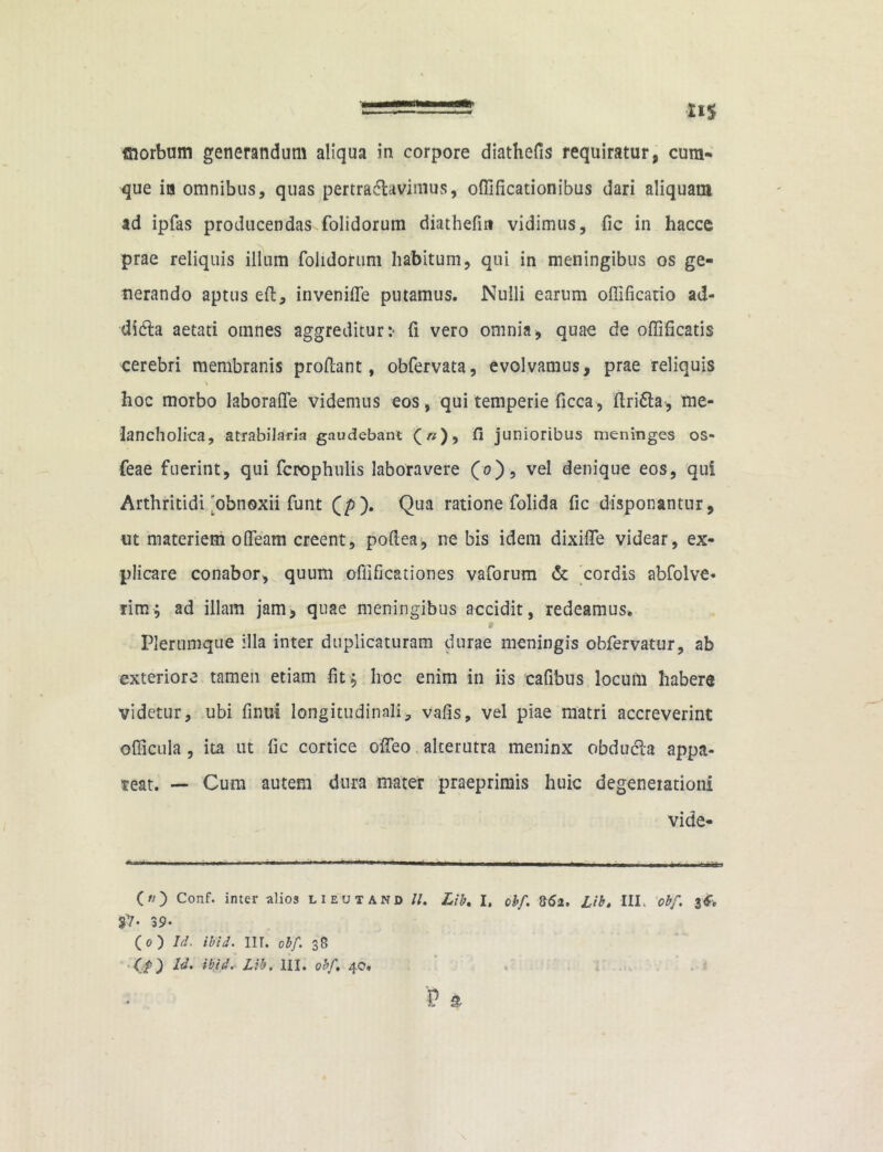 que ia omnibus, quas pertra&avimus, oflificationibus dari aliquam ad ipfas producendas folidorum diathefm vidimus, fic in haccc prae reliquis illum folidorum habitum, qui in meningibus os ge- nerando aptus eft, invenifle putamus. Nulli earum offificario ad- dicSla aetati omnes aggreditur:' fi vero omnia, quae de offificatis cerebri membranis proflant, obfervata, evolvamus, prae reliquis hoc morbo laboraflfe videmus eos, qui temperie ficca, ftridh, me- lancholica, atrabilaria gaudebant Q n), fi junioribus meninges os- feae fuerint, qui fcrophulis laboravere (0), vel denique eos, qui Arthritidi'obnoxii funt (p). Qua ratione folida fic disponantur, ut materiem offeam creent, poftea, ne bis idem dixifle videar, ex- plicare conabor, quum offificationes vaforum & cordis abfolve- rim; ad illam jam, quae meningibus accidit, redeamus. * Plerumque illa inter duplicaturam durae meningis obfervatur, ab exteriore tamen etiam fit; hoc enim in iis cafibus locum habere videtur, ubi finut longitudinali, vafis, vel piae matri accreverint ©(ficula , ita ut fic cortice odeo alterutra meninx obdudia appa- reat. — Cum autem dura mater praeprimis huic degenerationi vide- -*• nr ■■■■■. r ~~ — — —• ■ ■ —— , n i r ~t !>■ nw ■ ■ i , tin -r () Conf. inter alios lieutand //. Lib, I. obf. 862. Lib. III. obf. 3*, 3?- 39* O) Id. ibtd. IIT. obf. 38 (.f) Id. ibtd. Lib, III. obf, 40, $ a \