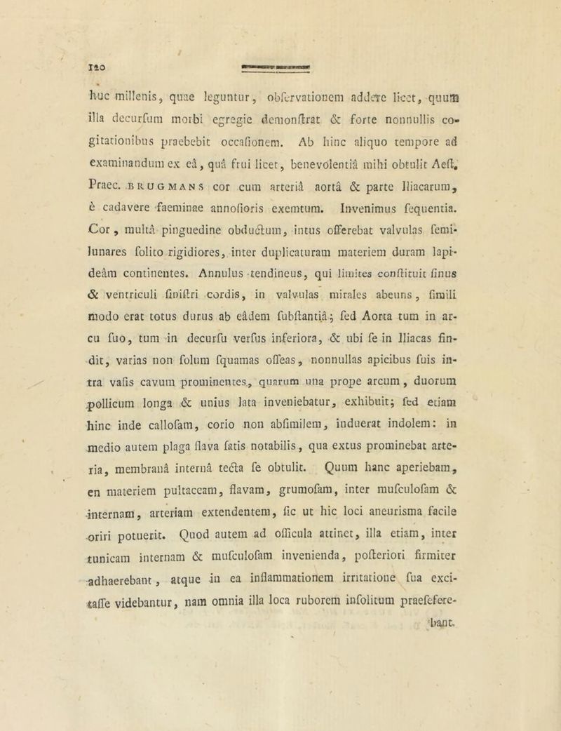 huc millenis, quae leguntur, obfervationcm addere licet, quum illa decurfum morbi egregie demonflrat & forte nonnullis co- gitationibus praebebit occafionem. Ab hinc aliquo tempore ad examinandum ex ed, qua frui licet, benevolenti^ mihi obtulit Aeft. Praec. brugmans cor cum arteria aorta & parte Iliacarum, e cadavere faeminae annofioris cxemtum. Invenimus fequentia. Cor, multa pinguedine obductum, intus offerebat valvulas femi- lunares folito rigidiores, inter duplicaturam materiem duram lapi- deam continentes. Annulus tendineus, qui limites conftituit finus & ventriculi finiflri cordis, in valvulas mirales abeuris, fimili modo erat totus durus ab eadem fubftantia; fed Aorta tum in ar- cu fuo, tum in decurfu verfus inferiora, & ubi fe in Iliacas fin- dit, varias non folum fquamas offeas, nonnullas apicibus fuis in- tra vafis cavum prominentes, quarum una prope arcum, duorum .pollicum longa & unius lata inveniebatur, exhibuit; fed etiam hinc inde callofam, corio non abflmilem, induerat indolem: in medio autem plaga flava fatis notabilis, qua extus prominebat arte- ria, membrana interna te&a fe obtulit. Quum hanc aperiebam, en materiem pultaccam, flavam, grumofam, inter mufculofam & •internam, arteriam extendentem, fic ut hic loci aneurisma facile 4 oriri potuerit. Quod autem ad oflicula attinet, illa etiam, inter tunicam internam & mufculofam invenienda, pofteriori firmiter adhaerebant, atque -in ea inflammationem irritatione fua exci- taffe videbantur, nam omnia illa loca ruborem infoiitum praefefere- ‘bant.