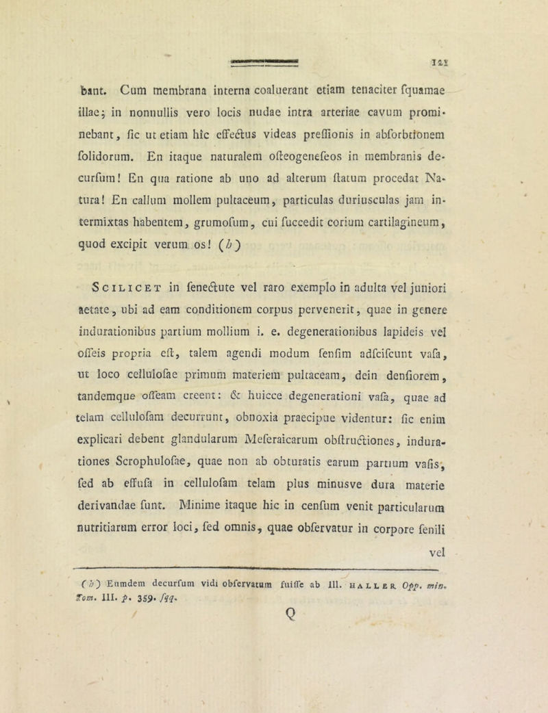 feant. Cum membrana interna coaluerant etiam tenaciter fquamae illaej in nonnullis vero locis nudae intra arteriae cavum promi- nebant, fic ut etiam hic cflfe&us videas prefiionis in abforbtionem folidorum. En itaque naturalem ofteogenefeos in membranis de- curfum! En qua ratione ab uno ad alterum flatum procedat Na- tura! £n callum mollem pultaceum, particulas duriusculas jam in- termixtas habentem, grumofum, cui fuceedit corium cartilagineum, quod excipit verum os! (Z>) Scilicet in fene&ute vel raro exemplo in adulta vel juniori aetate, ubi ad eam conditionem corpus pervenerit, quae in genere indurationibus partium mollium i. e. degenerationibus lapideis vel ofieis propria e(t, talem agendi modum fenfim adfcifcunt vafa, ut loco cellulofae primum materiem pultaceam, dein denfiorem, tandemque ofteam creent: & huicce degenerationi vafa, quae ad telam cellulofam decurrunt, obnoxia praecipue videntur: fic enim explicari debent glandularum Meferaicarum obftru&ioncs, indura- tiones Scrophulofae, quae non ab obturatis earum partium vafis, fed ab effufa in cellulofam telam plus minusve dura materie derivandae funt. Minime itaque hic in cenfum venit particularum nutritiarum error loci, fed omnis, quae obfervatur in corpore fenili vel Ch') Eumdem decurfum vidi obfcrvatum fuiffe ab 111. hall er. Opp. min*