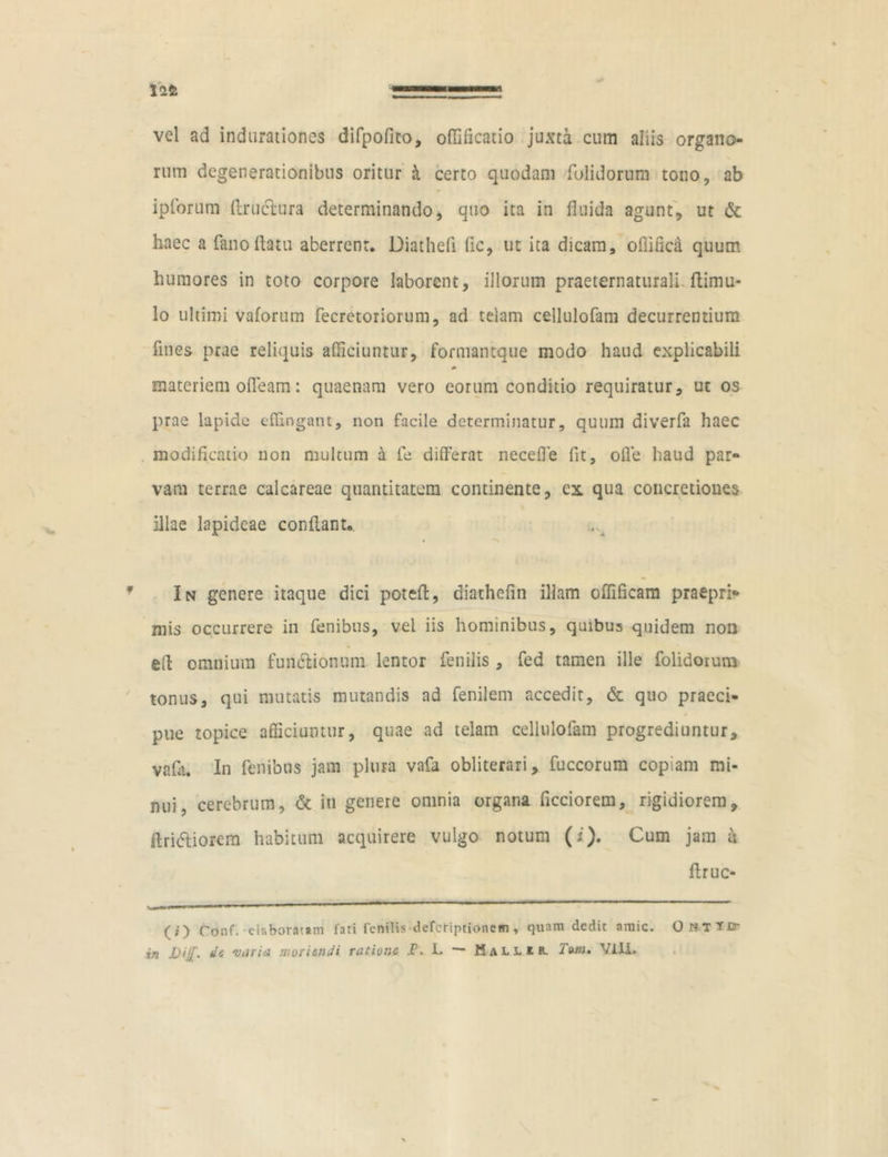 vel ad indurationes difpofito, offificatio juxta cum aliis organo- rum degenerationibus oritur & certo quodam folidorum tono, ab ipforum ftruclura determinando, quo ita in fluida agunt, ut & haec a fano (latu aberrent. Diatheii fic, ut ita dicam, oflifica quum humores in toto corpore laborent, illorum praeternaturali (limu- lo ultimi vaforum fecretoriorum, ad telam cellulofam decurrentium fines prae reliquis afficiuntur, formantque modo haud explicabili materiem offeam: quaenam vero eorum conditio requiratur, ut os prae lapide effingant, non facile determinatur, quum diverfa haec modificatio non multum a fe differat necefle fit, offie haud par- vam terrae calcareae quantitatem continente, cx qua concretiones illae lapideae conflant. In genere itaque dici poteft, diathefin illam offificam praepri- mis occurrere in fenibus, vel iis hominibus, quibus quidem non e(l omnium functionum lentor fenilis, fed tamen ille folidorum tonus, qui mutatis mutandis ad fenilem accedit, & quo praeci- pue topice afficiuntur, quae ad telam cellulofam progrediuntur, vafa. In fenibus jam plura vafa obliterari, fuccorum copiam mi- nui, cerebrum, & in genere omnia organa ficciorem, rigidiorem, ftri&iofem habitum acquirere vulgo notum (i). Cum jam u flruc- (;') Conf. elaboratam fati fenilis deferipeionem , quam dedit amic. Onttd- rn de varia moriendi ratione jP. L — Hallir. VIII»