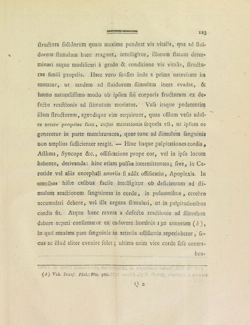 133 flrutfbura folidorum quam maxime pendeat vis vitalis, qua ad flui- dorum (limulum haec reagunt, intelligitur, illorum (latum deter- minari atque modificari a gradu & conditione vis vitalis, (Irudlu- rae fenili propriis. Haec vero fenflm inde a prima natavi late ita mutatur, ut tandem ad fluidorum (limulum iners evadat, 6c homo naturaliffimo modo ob ipfam fui corporis frudturam ex de- fectu reaftionis ad (limulum moriatur. Vafa itaque pedetentim illam (Irudluram, agendique vim acquirunt, quae oflium vafis adul- ta aerate propriae funt, cujus mutationis fequela e(t, ut ipfum os generetur in parte membranacea, quae tunc ad (limulum fanguinis non amplius fufficienter reagit. — Hinc itaque palpitationes cordis , Afthma, Syncope &c., offificatione prope cor, vel in ipfo locum habente, derivanda: hinc etiam pulfus intermittentes; ftve, in Ca- rotide vel aliis encephali arteriis (i adfit ofliflcatio. Apoplexia. In omnibus hifce cafibus facile intelligitur ob deficientem ad (li- mulum reactionem fanguinem in corde, in pulmonibus, cerebro accumulari debere, vel illa organa (limulari, ut in palpitationibus cordis fit. Atque haec revera a defedtu readtionis ad (limulum debere repeti confirmatur ex cadavere hominis 130 annorum (£), in quo maxima pars fanguinis in arteriis oflificatis reperiebatur, fc- cus ac illud aliter evenire folet; ultima enim vice corde fefe contra- hen- (i) Vid. Tr-anf. Phik No, 366. ' , . Q a