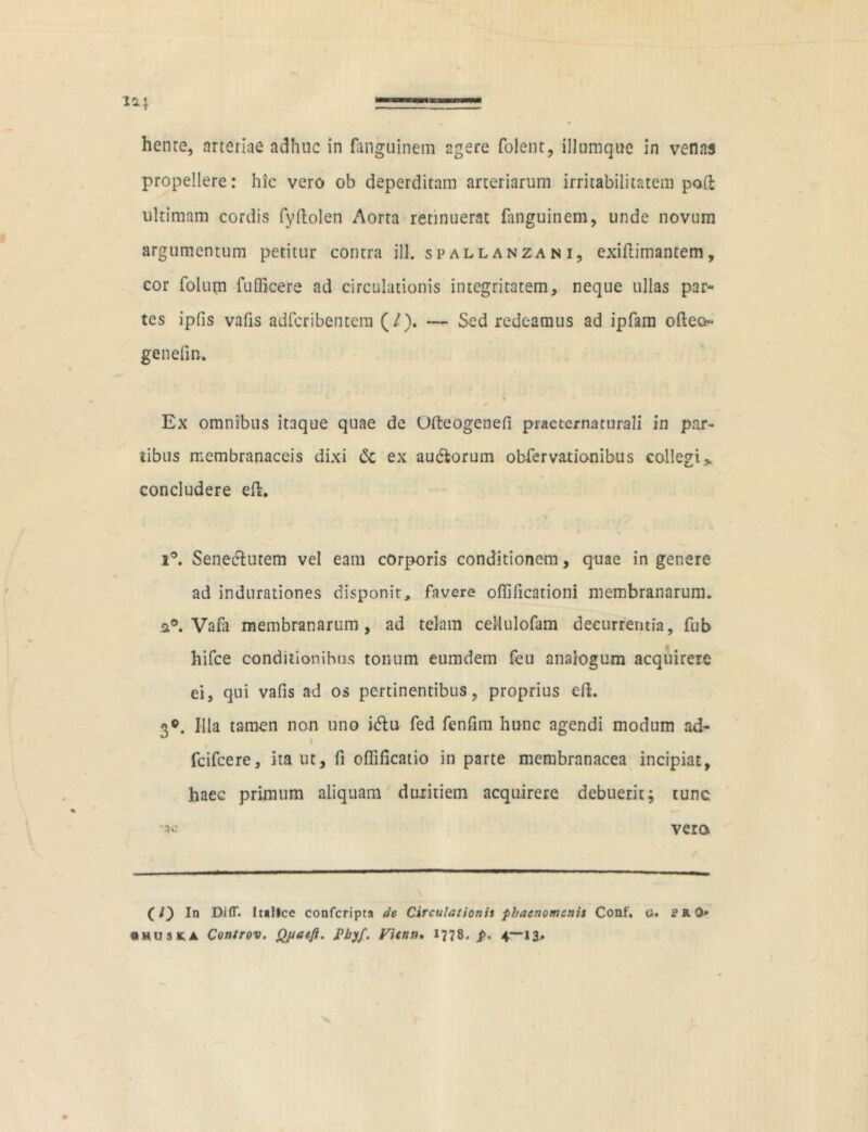 henre, arteriae adhuc in fanguinem agere folent, iliumque in venas propellere: hic vero ob deperditam arteriarum irritabilitatem poft ultimam cordis fy(Iolen Aorta retinuerat fanguinem, unde novum argumentum petitur contra ill. spall anzan i, exiflimantem, cor folum fuSicere ad circulationis integritatem, neque ullas par- tes ipfis vafis adfcribentem (/). — Sed redeamus ad ipfam odeo genefin. Ex omnibus itaque quae de Ofteogenefi practernaturali in par- tibus membranaceis dixi & ex auctorum obfervationibus collegi > concludere et. i°. Senectutem vel eam corporis conditionem, quae in genere ad indurationes disponit, favere otfificationi membranarum. 2°. Vafa membranarum, ad telam ceHulofam decurrentia, fub hifce conditionibus tonum eumdern feu analogum acquirere ei, qui vafis ad os pertinentibus, proprius efL 3©. Hia tamen non uno ictu fed fenfim hunc agendi modum ad- I fcifcere, ita ut, fi offificatio in parte membranacea incipiat, haec primum aliquam duritiem acquirere debuerit; tunc vero (/) In DifT. Italice confcripta de Circulationis phaenomenis Conf. g. cr.0» 0HU3K.A Controv. Quaejl. Pbyf. Vicnn. 1778. p. 4—13.