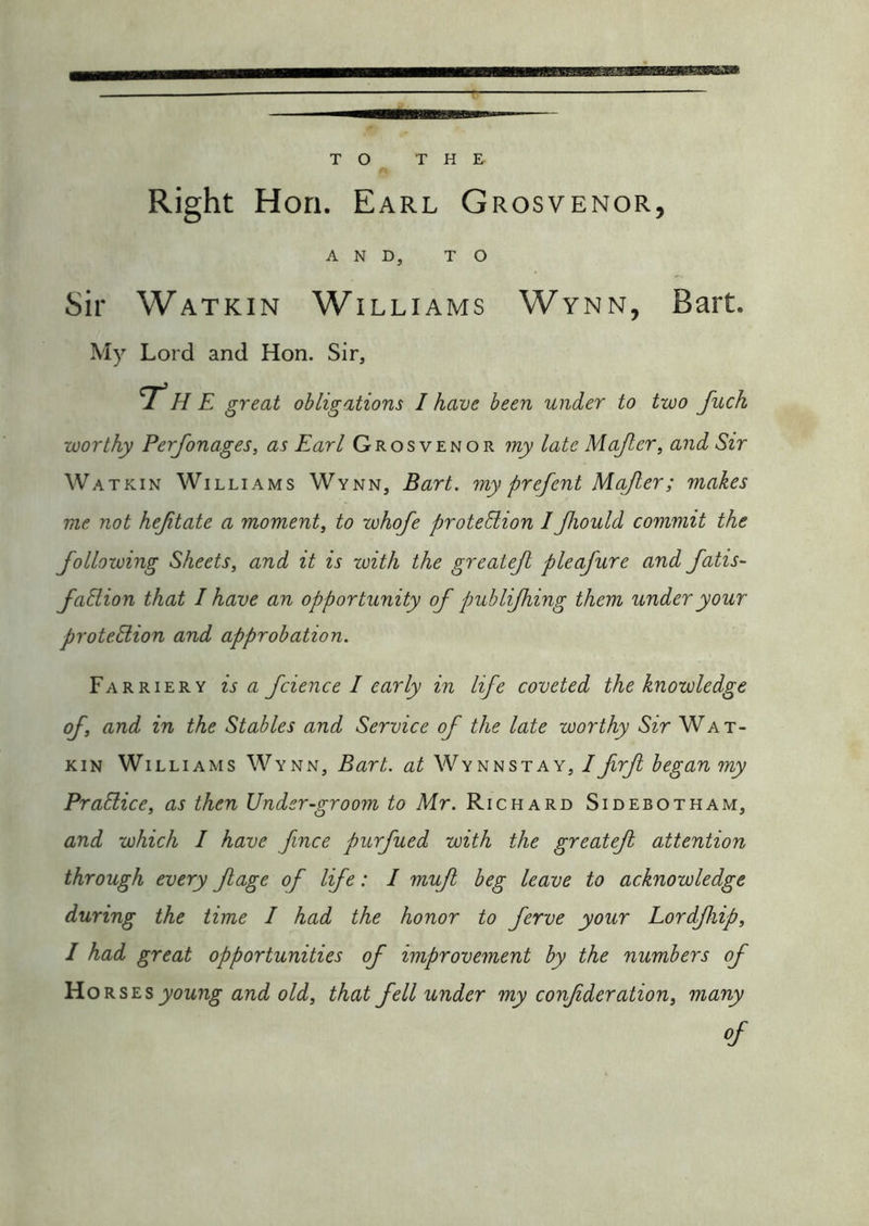 Right Hon. Earl Grosvenor, AND, TO Sir Watkin Williams Wynn, Bart. My Lord and Hon. Sir, T’he great obligations I have been under to two fuch worthy Perfonages, as Earl Grosvenor my late Majler, and Sir Watkin Williams Wynn, Bart, my prefent M.ajler; makes me not hejitate a moment, to whofe proteBion IJhould commit the following Sheets, and it is with the greatejl pleafure and fatis- fadion that I have an opportunity of publijhing them under your protedion and approbation. Farriery is a fcience I early in life coveted the knowledge of, and in the Stables and Service of the late worthy Sir Wat- kin Williams Wynn, Bart, at Wynn stay, 1 frfi began my Pradice, as then Under-groom to Mr. Richard Sidebotham, and which I have fince purfued with the greatefi attention through every ftage of life: I muf beg leave to acknowledge during the time I had the honor to ferve your Lordfiip, I had great opportunities of improvement by the numbers of YioKSLs young and old, that fell under my confderation, many of
