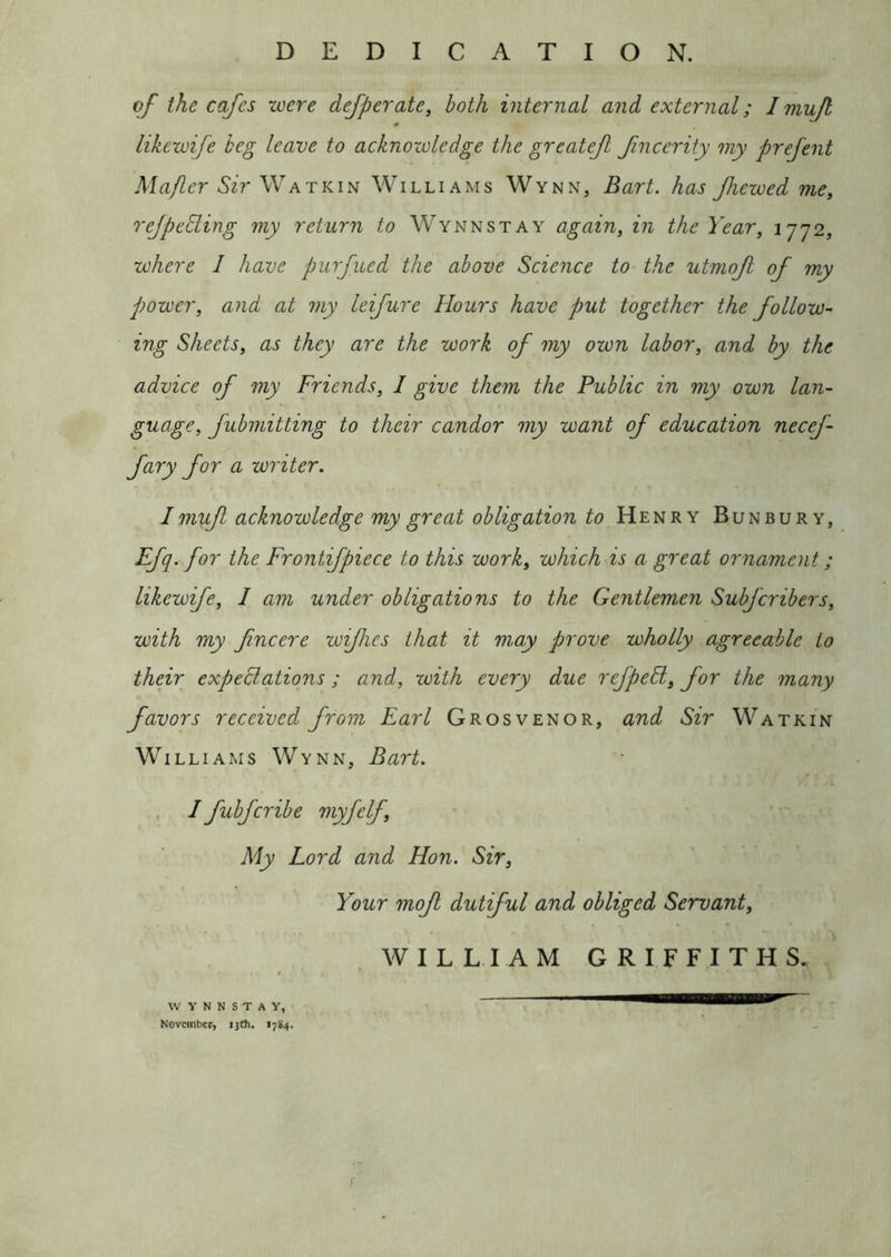DEDICATION. of the cafes were defperate, both internal and external; I mujl likewife beg leave to acknowledge the greatef fncerity my prefent Mafler Sir Williams Wynn, Bart, has Jhewed me, reJpeSling my return to Wynnstay again, in the Year, 1772, where 1 have purfued the above Science to the utmof of my power, and at my leifure Hours have put together the follow- ing Sheets, as they are the work of my own labor, and by the advice of my Friends, 1 give them the Public in my own lan- guage, fubmitting to their candor my want of education necef- fary for a writer. I muf acknowledge my great obligation to Henry Bunbury, Efq. for the Frontifpiece to this work, which is a great ornament; likewife, 1 am under obligations to the Gentleman Subfcribers, with my fncere wifhcs that it may prove wholly agreeable to their expectations; and, with every due refpeSl, for the many favors received from Earl Grosvenor, and Sir Watkin Williams Wynn, Bart. Ifubfcribe myfelf. My Lord and Hon. Sir, Your mof dutiful and obliged Servant, WILLIAM GRIFFITHS. WYNNSTAY, November, ijth. 1784.