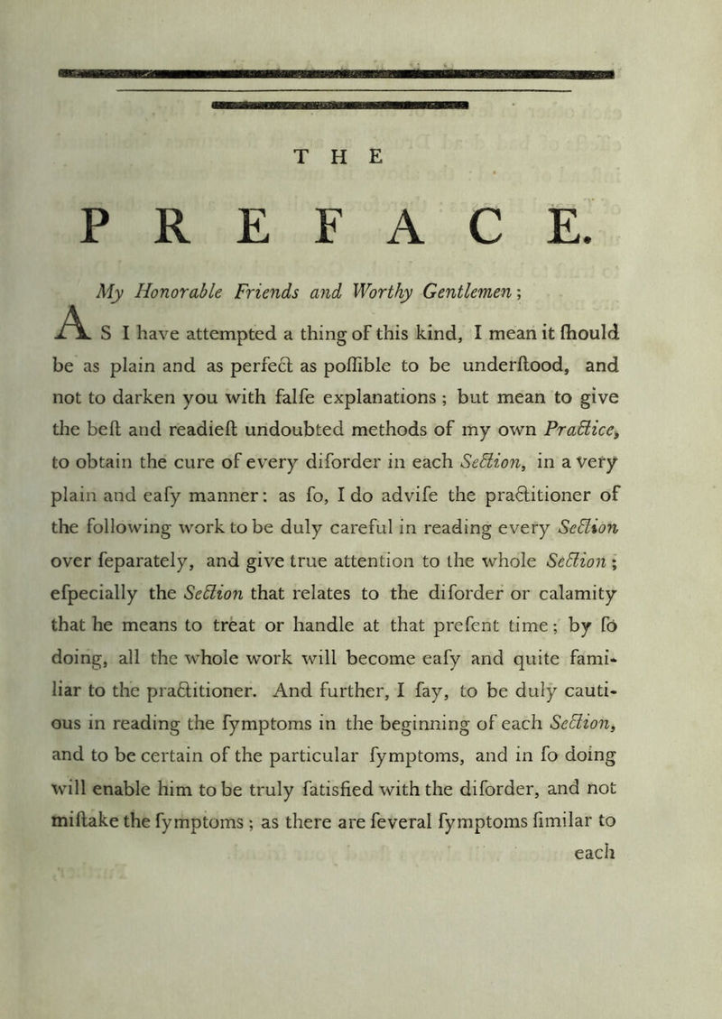PREFACE. My Honorable Friends and Worthy Gentlemen; A S I have attempted a thing of this kind, I mean it fliould be as plain and as perfect as poilible to be underflood, and not to darken you with falfe explanations ; but mean to give the befl and readied undoubted methods of my own Pradiice^ to obtain the cure of every diforder in each Sedion, in a Very- plain and eafy manner; as fo, Ido advife the practitioner of the following work to be duly careful in reading every Sedion over feparately, and give true attention to the whole Sedion ; efpecially the Sedion that relates to the diforder or calamity that he means to treat or handle at that prefent time; by fo doing, all the whole work will become eafy and quite fami- liar to the practitioner. And further, I fay, to be duly cauti- ous in reading the fymptoms in the beginning of each Sedion, and to be certain of the particular fymptoms, and in fo doing will enable him to be truly fatisfied with the diforder, and not miftake the fymptoms ; as there are feveral fymptoms fimilar to each
