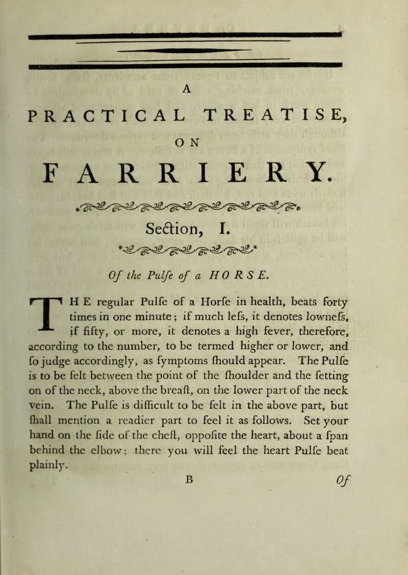 A PRACTICAL TREATISE, O N FARRIERY. Seftion, I. Of the Pulfe of a HORSE. TH E regular Pulfe of a Horfe in health, beats forty times in one minute; if much lefs, it denotes lownefs, if fifty, or more, it denotes a high fever, therefore, according to the number, to be termed higher or lower, and fo judge accordingly, as fymptoms fhould appear. The Pulfe is to be felt between the point of the fhoulder and the fetting on of the neck, above the breaft, on the lower part of the neck vein. The Pulfe is difficult to be felt in the above part, but ffiall mention a readier part to feel it as follows. Set your hand on the fide of the chefi, oppofite the heart, about a fpan behind the elbow; there you will feel the heart Pulfe beat plainly. B Of